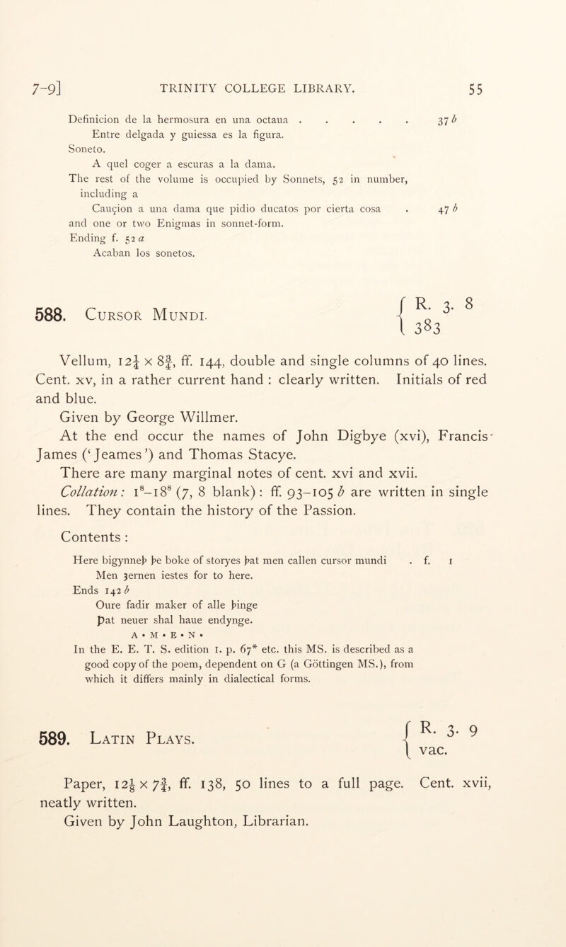 Definicion de la hermosura en una octaua . . . . . 37 Entre delgada y guiessa es la figura. Soneto. A quel coger a escuras a la dama. The rest of the volume is occupied by Sonnets, 52 in number, including a Caution a una dama que pidio ducatos por cierta cosa . 47 b and one or two Enigmas in sonnet-form. Ending f. 52 a Acaban los sonetos. 588. Cursor Mundi. Vellum, 12\ X 8f, ff. 144, double and single columns of 40 lines. Cent. XV, in a rather current hand : clearly written. Initials of red and blue. Given by George Willmer. At the end occur the names of John Digbye (xvi), Francis' James (‘Jeames’) and Thomas Stacye. There are many marginal notes of cent, xvi and xvii. Collation: (7, 8 blank) : fif. 93-105 b are written in single lines. They contain the history of the Passion. Contents : Here bigynneh he boke of storyes hat men callen cursor mundi . f. i Men 3ernen iestes for to here. Ends 142^ Oure fadir maker of alle hinge pat neuer shal haue endynge. A»M*E»N» In the E. E. T. S. edition i. p. 67* etc. this MS. is described as a good copy of the poem, dependent on G (a Gottingen MS.), from which it differs mainly in dialectical forms. f R. 3- 8 t 383 589. Latin Plays. R. 3. 9 vac. Paper, I2ix7f, fif. 138, 50 lines to a full page. Cent, xvii, neatly written. Given by John Laughton, Librarian.