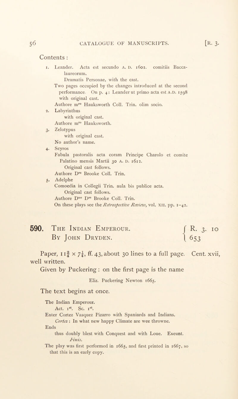 Contents : 1. Leander. Acta est secundo a. d. 1602. comitiis Bacca- laureorum. Dramatis Personae, with the cast. Two pages occupied by the changes introduced at the second performance. On p. 4: Leander ut primo acta est a.d. 1598 with original cast. Authore m’'® Hauksworth Coll. Trin. olim socio. 2. Labyrinthus with original cast. Authore m™ Hauksworth. 3. Zelotypus with original cast. No author’s name. 4. Scyros Fabula pastoralis acta coram Principe Charolo et comite Palatino mensis Martii 30 A. D. 1612. Original cast follows. Authore D*® Brooke Coll. Trin. 5. Adelphe Comoedia in Collegii Trin. aula bis publice acta. Original cast follows. Authore D*® Brooke Coll. Trin. On these plays see Retrospective Review^ vol. xii. pp. 1-42. 590. THE I NDIAN EmPEROUR. By John Dryden. / R. 3- 10 1653 Paper, i if x 7^, ff. 43, about 30 lines to a full page. Cent, xvii, well written. Given by Puckering: on the first page is the name Eliz. Puckering Newton 1665. The text begins at once. The Indian Emperour. Act. Sc. Enter Cortez Vasquez Pizarro with Spaniards and Indians. Cortez: In what new happy Climate are wee throwne. Ends thus doubly blest with Conquest and with Loue. Exeunt. I'inis. The play was first performed in 1665, and first printed in 1667, so that this is an early copy.