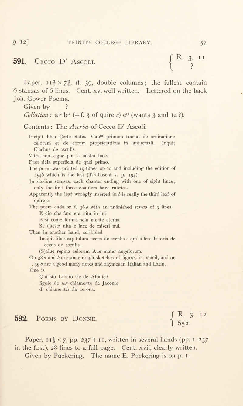 591. Cecco D’ Ascoli. R. 3. II ? Paper, ii|x7|, ff. 39, double columns; the fullest contain 6 stanzas of 6 lines. Cent, xv, well written. Lettered on the back Joh. Gower Poema. Given by ? Collation: a^^ b^^ (+f. 3 of quire C) (wants 3 and 14.^). Contents; The Acerba of Cecco D’ Ascoli. Incipit liber Certe etatis. Cap™ primum tractat de ordinatione celorum et de eorum proprietatibus in uniuersali. Inquit Cicchus de asculis. Vltra non segue piu la nostra luce. Fuor dela superficia de quel primo. The poem was printed 19 times up to and including the edition of 1546 which is the last (Tiraboschi v. p. 194). In six-line stanzas, each chapter ending with one of eight lines; only the first three chapters have rubrics. Apparently the leaf wrongly inserted in b is really the third leaf of quire c. The poem ends on f. 36 b with an unfinished stanza of 3 lines E cio ch^ fato era uita in lui E si come forma nela mente eterna Se questa uita e luce de miseri nui. Then in another hand, scribbled Incipit liber capitulum cecus de asculis e qui si fese listoria de cecus de asculis. (S)alue regina celorum Aue mater angelorum. On 38 a and b are some rough sketches of figures in pencil, and on 4 39 b are a good many notes and rhymes in Italian and Latin. One is Qui sto Libero sie de Alonie? figolo de %er chiamewto de Jaconio di chiamentA da uerona. 592. Poems by Donne. 12 Paper, 11^x7, pp. 237 4-11, written in several hands (pp. 1-237 in the first), 28 lines to a full page. Cent, xvii, clearly written. Given by Puckering. The name E. Puckering is on p. i.