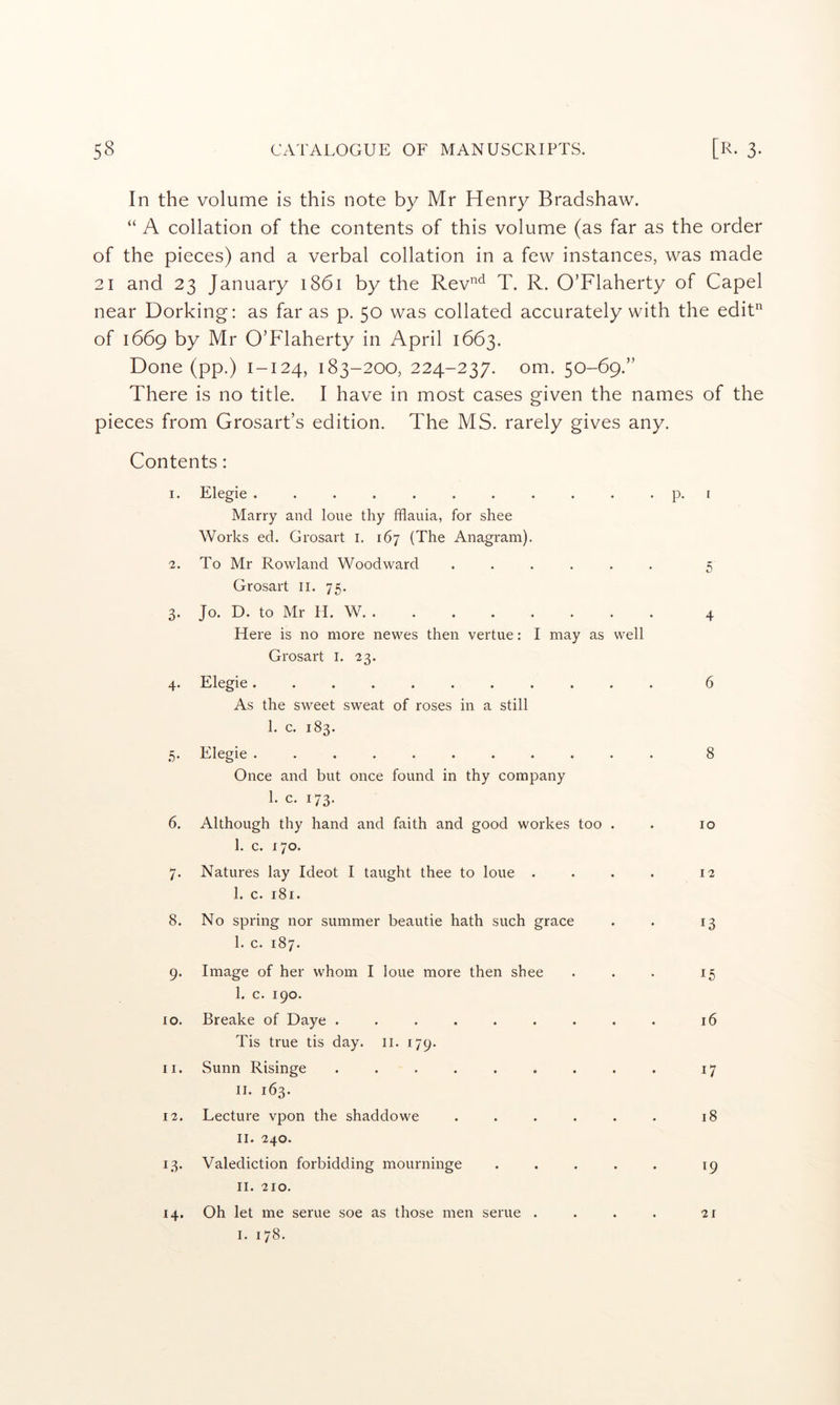 In the volume is this note by Mr Henry Bradshaw. “ A collation of the contents of this volume (as far as the order of the pieces) and a verbal collation in a few instances, was made 21 and 23 January 1861 by the Rev’^^^ T. R. O’Flaherty of Capel near Dorking: as far as p. 50 was collated accurately with the edit‘d of 1669 by Mr O’Flaherty in April 1663, Done (pp.) 1-124, 183-200, 224-237. om. 50-69.” There is no title. I have in most cases given the names of the pieces from Grosart’s edition. The MS. rarely gives any. Contents: 1. Elegie ........... p. t Marry and lone thy fflauia, for shee Works ed. Grosart I. 167 (The Anagram). 2. To Mr Rowland Woodward ...... 5 Grosart ii. 75. 3. Jo. D. to Mr U. W. ........ 4 Here is no more newes then vertue: I may as well Grosart i. 23. 4. Elegie........... 6 As the sweet sweat of roses in a still 1. c. 183. 5. Elegie ........... 8 Once and but once found in thy company 1. c. 173. 6. Although thy hand and faith and good workes too . . 10 1. c. 170. 7. Natures lay Ideot I taught thee to loue . . . . 12 1. c. 181. 8. No spring nor summer beautie hath such grace . . 13 1. c. 187. 9. Image of her whom I loue more then shee . . . 15 I. c. 190. 10. Breake of Daye ......... 16 Tis true tis day. ii. 179. 11. Sunn Risinge ......... 17 II. 163. 12. Lecture vpon the shaddowe . . . . . . 18 II. 240. 13. Valediction forbidding mourninge . . . . . 19 II. 210. 14. Oh let me serue soe as those men serue . . . . 21 I. 178.
