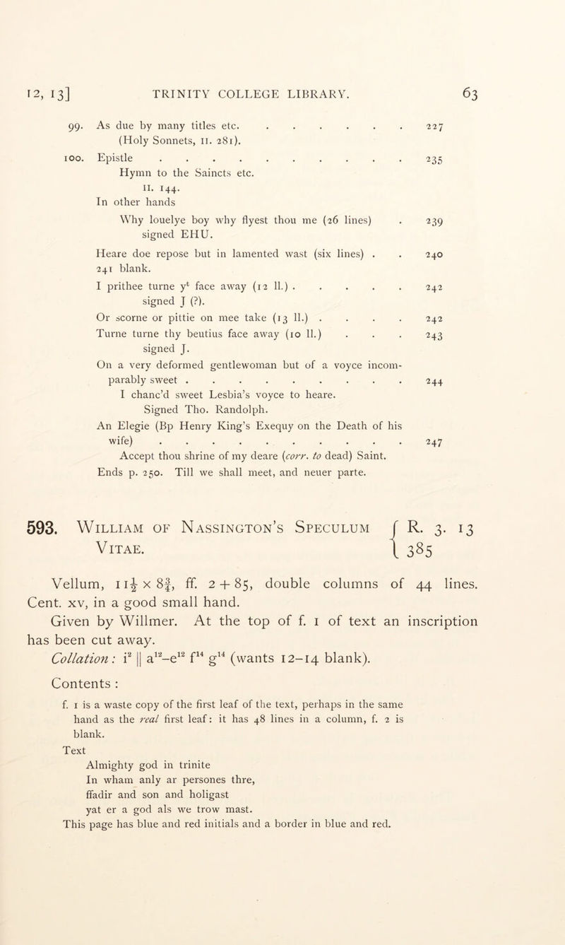 99. As due by many titles etc. (Holy Sonnets, ii. 281). * 227 100. Epistle ....... Hymn to the Saincts etc. II. 144. In other hands 235 Why louelye boy why flyest thou me (26 lines) signed EHU. 239 Heare doe repose but in lamented wast (six 241 blank. lines) . 240 I prithee turne y*^ face away (12 11.) . signed J (?). 242 Or scorne or pittie on mee take (13 11.) . . 242 Turne turne thy beutius face away (10 11.) signed J. 243 On a very deformed gentlewoman but of a voyce incom- parably sweet ...... . 244 I chanc’d sweet Lesbia’s voyce to heare. Signed Tho. Randolph. An Elegie (Bp Henry King’s Exequy on the Death of his wife) .......... 247 Accept thou shrine of my deare {corr. to dead) Saint. Ends p. 250. Till we shall meet, and neuer parte. 593. William of Nassington’s Speculum JR. 3. 13 Vitae. i 3^5 Vellum, ii|-x8f, ff. 2 + 85, double columns of 44 lines. Cent. XV, in a good small hand. Given by Willmer. At the top of f. i of text an inscription has been cut away. Collation: i^ || a^'^-e^^ g^^ (wants 12-14 blank). Contents : f. I is a waste copy of the first leaf of the text, perhaps in the same hand as the real first leaf: it has 48 lines in a column, f. 2 is blank. Text Almighty god in trinite In wham anly ar persones thre, ffadir and son and holigast yat er a god als we trow mast. This page has blue and red initials and a border in blue and red.
