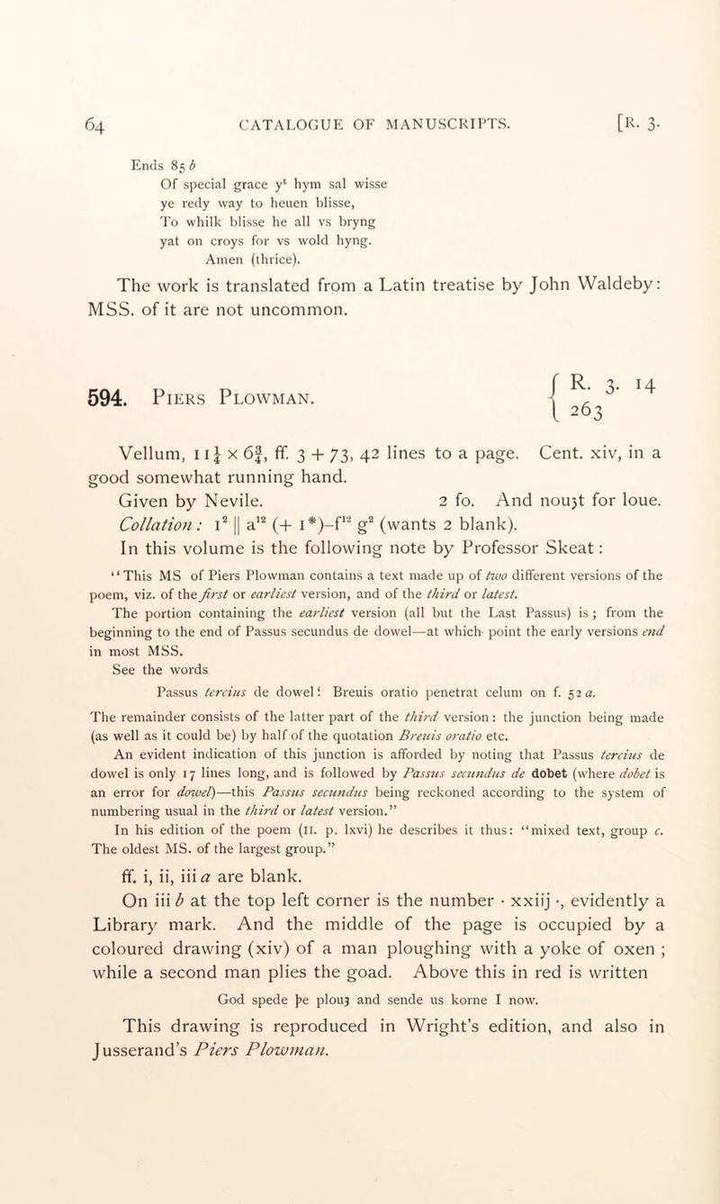 Ends 85 b Of special grace hym sal wisse ye redy way to heuen blisse, To whilk blisse he all vs bryng yat on croys for vs wold hyng. Amen (thrice). The work is translated from a Latin treatise by John Waldeby: MSS. of it are not uncommon. 594. Piers Plowman. Vellum, 11J X 6|, ff. 3 + 73, 42 lines to a page. Cent, xiv, in a good somewhat running hand. Given by Nevile. 2 fo. And nou3t for loue. Collation: P || a^^ (+ g^ (wants 2 blank). In this volume is the following note by Professor Skeat: “This MS of Piers Plowman contains a text made up of ttvo different versions of the poem, viz. of the first or earliest version, and of the third or latest. The portion containing the earliest version (all but the Last Passus) is ; from the beginning to the end of Passus secundus de dowel—at which point the early versions end in most MSS. See the words Passus tercius de dowel i Breuis oratio penetrat celum on f. 52 a. The remainder consists of the latter part of the third version: the junction being made (as well as it could be) by half of the quotation Breuis oratio etc. An evident indication of this junction is afforded by noting that Passus tercius de dowel is only 17 lines long, and is followed by Passus secundus de dobet (where dobet is an error for dowel)—this Passus secmidus being reckoned according to the system of numbering usual in the third or latest version.” In his edition of the poem (ii. p. Ixvi) he describes it thus: “mixed text, group c. The oldest MS. of the largest group.” ff. i, ii, iii a are blank. On iii b at the top left corner is the number • xxiij •, evidently a Library mark. And the middle of the page is occupied by a coloured drawing (xiv) of a man ploughing with a yoke of oxen ; while a second man plies the goad. Above this in red is written God spede \>e plouj and sende us korne I now. This drawing is reproduced in Wrights edition, and also in Jusserand’s Piers Plowman. / R- 3- 14 I 263