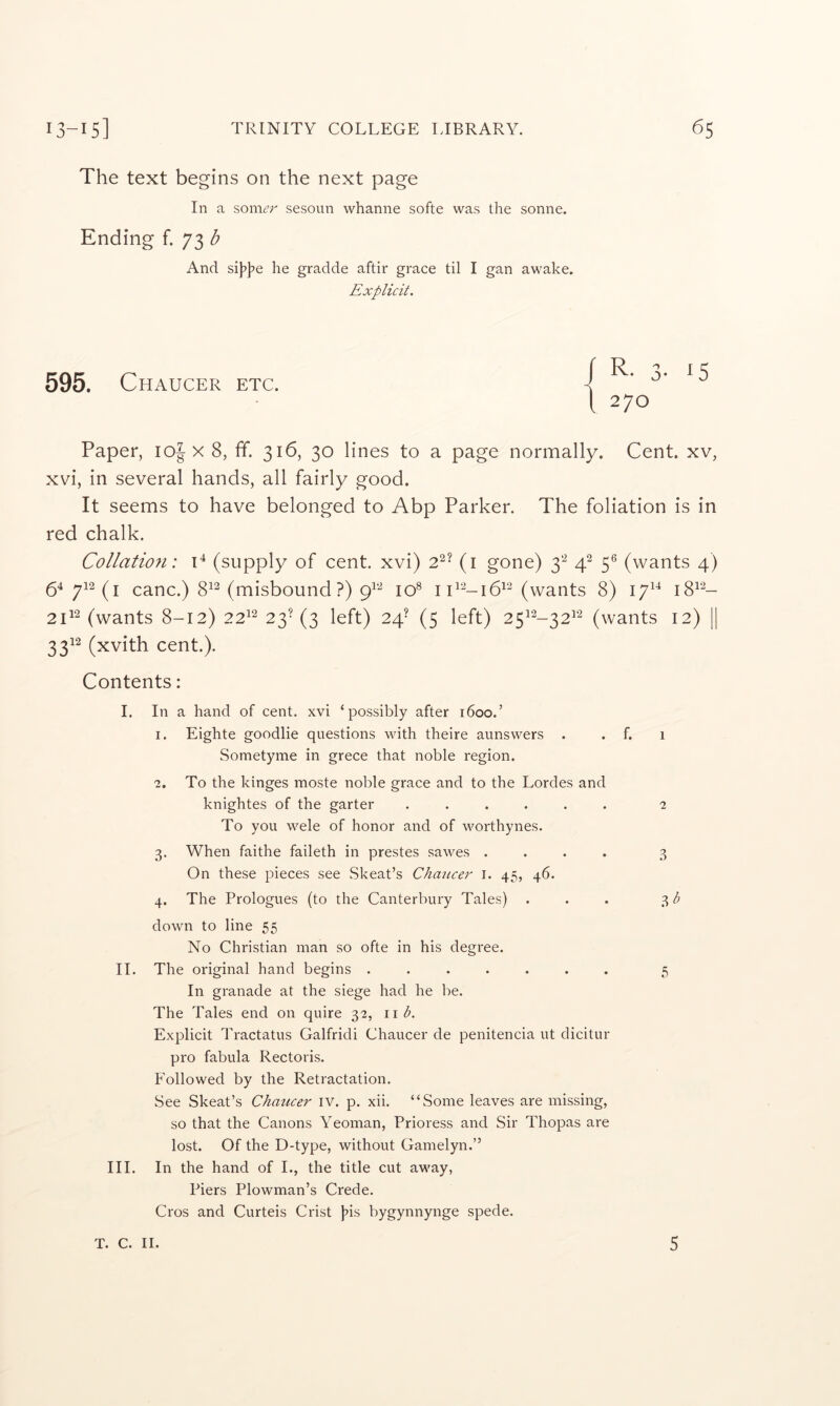 The text begins on the next page In a som<?r sesoun whaniie softe was the sonne. Ending f. 73^ And si)7t»e he gradde aftir grace til I gan awake. Explicit. 595. Chaucer etc. f R. 3. 1 270 Paper, loj x 8, ff. 316, 30 lines to a page normally. Cent, xv, xvi, in several hands, all fairly good. It seems to have belonged to Abp Parker. The foliation is in red chalk. Collatioti: T (supply of cent, xvi) 2^’ (i gone) 3'-^ 4^ 5® (wants 4) 54 712(^1 cane.) 8^^ (misbound?) 10® (wants 8) 17^^ i8^‘^- 2T‘^ (wants 8-12) 22^'^ 23’(3 left) 24’ (5 left) 25^^-32^‘^ (wants 12) || 3312 (xvith cent.). Contents: I. In a hand of cent, xvi ‘possibly after 1600.’ 1. Eighte goodlie questions with theire aunswers . . f. Sometyme in grece that noble region. 2. To the kinges moste noble grace and to the Lordes and knightes of the garter ...... To you M^ele of honor and of worthynes. 3. When faithe faileth in prestes sawes .... On these pieces see Skeat’s Chaucer i. 45, 46. 4. The Prologues (to the Canterbury Tales) . down to line 55 No Christian man so ofte in his degree. II. The original hand begins ....... In granade at the siege had he be. The Tales end on quire 32, \\b. Explicit Tractatus Galfridi Chaucer de penitencia ut dicitur pro fabula Rectoris. Followed by the Retractation. See Skeat’s Chaticer iv. p. xii. “Some leaves are missing, so that the Canons Yeoman, Prioress and Sir Thopas ai'e lost. Of the D-type, without Gamelyn.” III. In the hand of I., the title cut away, Piers Plowman’s Crede. Cros and Curteis Crist }>is bygynnynge spede. 1 2 3 'bb 5 T. C. II. 5