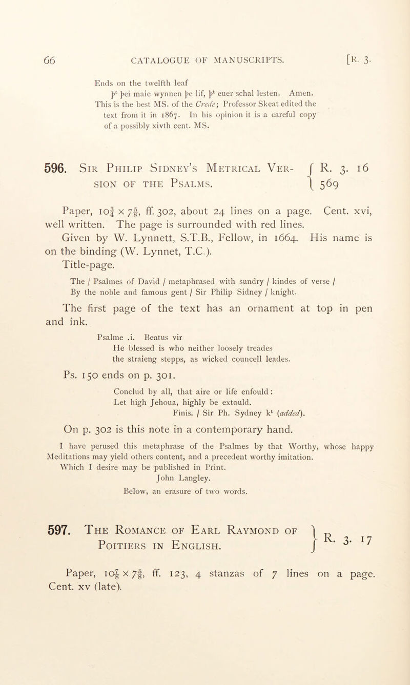 Ends on the twelfth leaf |?ei male wynnen j^e lif, ]?*■ euer schal lesten. Amen. This is the best MS. of the Crede\ Professor Skeat edited the text from it in 1867. In his opinion it is a carefid copy of a possibly xivth cent. MS. 596. Sir Philip Sidnp:y’s Metrical Ver- f R. 3. 16 SION OF THE Psalms. 1569 Paper, lof x 7|, ff. 302, about 24 lines on a page. Cent, xvi, well written. The page is surrounded with red lines. Given by W. Lynnett, S.T.B., P^ellow, in 1664. His name is on the binding (W. Lynnet, T.C.). Title-page. The / Psalmes of David / metaphrased with sundry / kindes of verse / By the noble and famous gent / Sir Philip Sidney / knight. The first page of the text has an ornament at top in pen and ink. Psalme .i. Beatus vir He blessed is who neither loosely treades the straieng stepps, as wicked councell leades. Ps. 150 ends on p. 301. Conclud by all, that aire or life enfould : Let high Jehoua, highly be extould. Finis. / Sir Ph. Sydney k* {added). On p. 302 is this note in a contemporary hand. I have perused this metaphrase of the Psalmes by that Worthy, whose happy Meditations may yield others content, and a precedent worthy imitation. Which I desire may be published in Print. John Langley. Below, an erasure of two words. 597. The Romance of Earl Raymond of Poitiers in English. Paper, loj x 7|, ff. 123, 4 stanzas of 7 lines on a page. Cent. XV (late). R. 3. 17