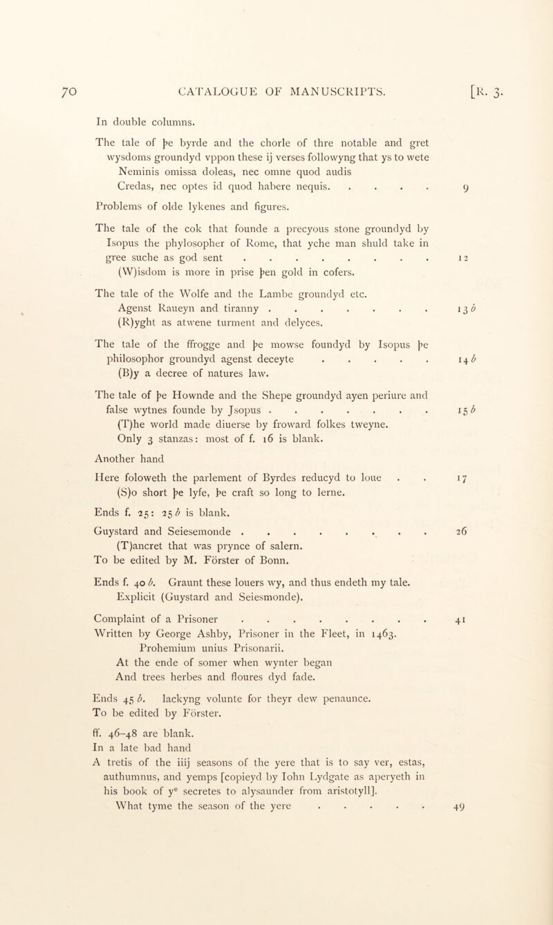 In double columns. The tale of \>e byrde and the chorle of thre notable and gret wysdoms groundyd vppon these ij verses followyng that ys to wete Neminis omissa doleas, nec omne quod audis Credas, nec optes id quod habere nequis. .... 9 Problems of olde lykenes and figures. The tale of the cok that founde a precyous stone groundyd by Isopus the phylosopher of Rome, that yche man shuld take in gree suche as god sent ........ 12 (W)isdom is more in prise J^en gold in cofers. The tale of the Wolfe and the Lambe groundyd etc. Agenst Raueyn and tiranny . . . . . . . 13 5 (R) yght as atwene turment and delyces. The tale of the ffrogge and J^e mowse foundyd by Isopus j^e philosophor groundyd agenst deceyte . . . . . i^d (B)y a decree of natures law. The tale of ]?e Hownde and the Shepe groundyd ayen periure and false wytnes founde by Jsopus . . . . . . . 15 (T)he world made diuerse by froward folkes tweyne. Only 3 stanzas: most of f. 16 is blank. Another hand Here foloweth the parlement of Byrdes reducyd to loue . . 17 (S) o short ]7e lyfe, he craft so long to lerne. Ends f. 25: 2^1? is, blank. Guystard and Seiesemonde ........ 26 (T) ancret that was prynce of salern. To be edited by M. Forster of Bonn. Ends f. 40 A Graunt these loners wy, and thus endeth my tale. Explicit (Guystard and Seiesmonde). Complaint of a Prisoner ........ 41 Written by George Ashby, Prisoner in the Fleet, in 1463. Prohemium unius Prisonarii. At the ende of somer when wynter began And trees herbes and floures dyd fade. Ends 45 l>. lackyng volunte for theyr dew penaunce. To be edited by Forster. ff. 46-48 are blank. In a late bad hand A tretis of the iiij seasons of the yere that is to say ver, estas, authumnus, and yemps [copieyd by lohn Lydgate as aperyeth in his book of y® secretes to alysaunder from aristotyll]. What tyme the season of the yere 49