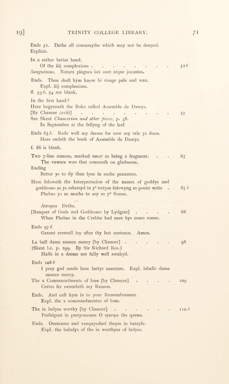 Ends 52. Dethe all consumythe which may not be denyed. Explicit. In a rather better hand. Of the iiij complexions ........ Sangidneiis, Natura pingues isti sunt atque jocantes. Ends. Thou shall hym know bi visage pale and wan. Expl. iiij complexions. 53 54 blank. In the first hand ? Here begynneth the Boke called Assemble de Damys. [By Chaucer (xvii)] ......... 55 See Skeat Chaucerian and other pieces^ p. 38. In Septembre at the fallyng of the leef. Ends 65 b. Rede well my dreme for now my tale ys doon. Here endeth the book of Assemble de Damys. f. 66 is blank. Two 7-line stanzas, marked vacat as being a fragment. . . 67 The vnware woo that comweth on gladnesse. Ending Better ys to dy then lyue in suche penaunce. Here foloweth the Interpretacion of the names of goddys and goddesses as ys rehersyd in y® tretyse folowyng as poet/j write . 67 b Phebus ys as moche to sey as y® Sonne. Atropos Dethe. [Banquet of Gods and Goddesses by Lydgate] .... 68 When Phebus in the Crabbe had nere hys cours ronne. Ends 97 Graunt eternall ioy after thy last sentence. Amen. La bell dame saunce mercy [by Chaucer] ..... 98 (Skeat l.c. p. 299. By Sir Richard Ros.) Halfe in a dreme not fully well awakyd. Ends 108 b I pray god sende hem bettyr auenture. Expl. labelL dame saunce mercy. The X Commaundments of loue [by Chaucer] . . . . 109 Certes fer extendeth my Reason. Ends. And call hym in to your Remembraunce, Expl. the X com;/^andmentes of loue. The ix ladyes worthy [by Chaucer] . . . . . . wob Prefulgent in pretyoussnes O synope the quene. Ends. Ouercame and venquysshed theym in batayle.