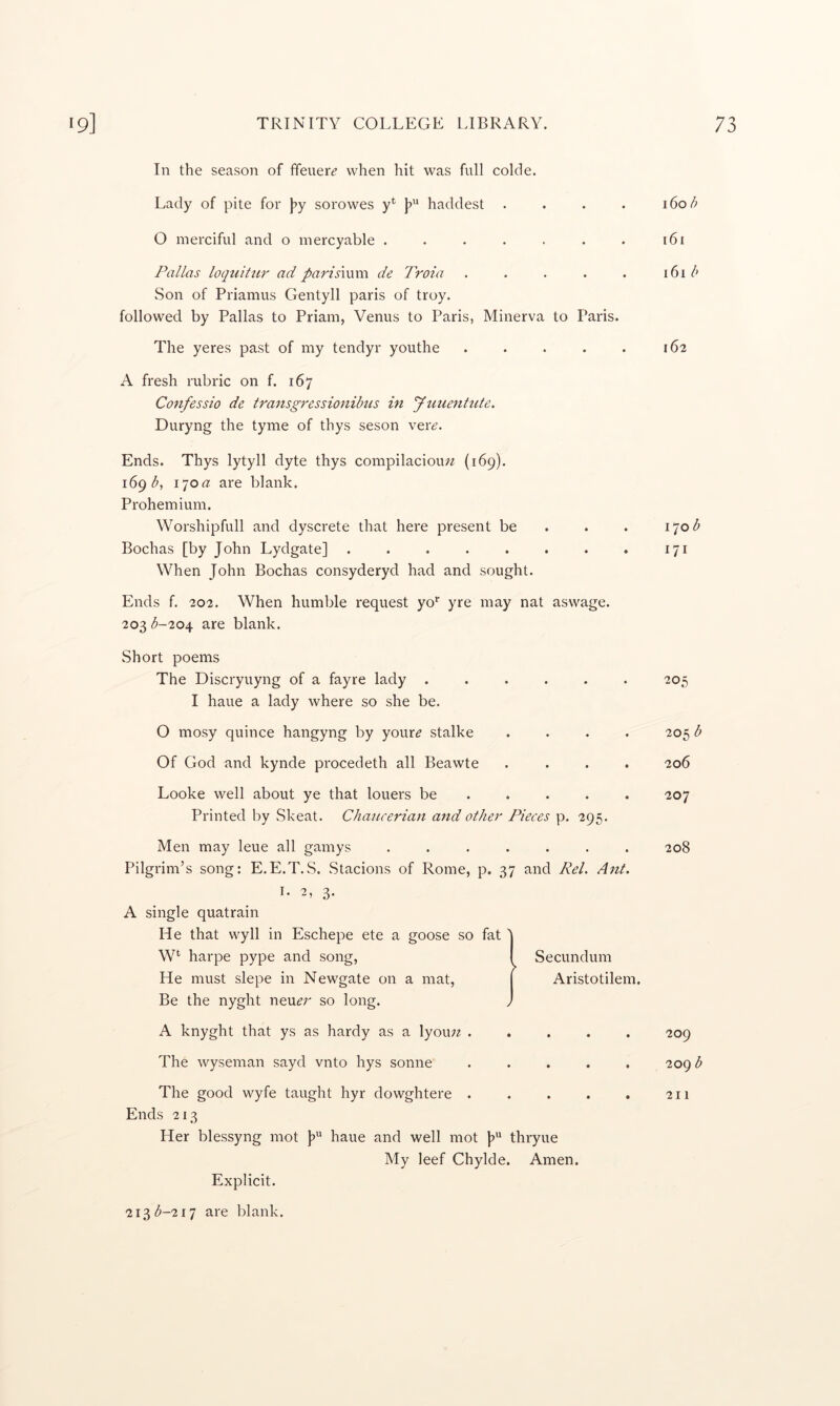 In the season of ffeuer^’ when hit was full colde. Lady of pite for j?y sorowes y^ haddest . . . . 160/; O merciful and o mercyable . . . . . . . 161 Pallas loquitur ad parismm de Troia . . . . . 161/' Son of Priamus Gentyll paris of troy, followed by Pallas to Priam, Venus to Paris, Minerva to Paris. The yeres past of my tendyr youthe . . . . . 162 A fresh rubric on f. 167 Confessio de transgressionibus in yuuenhcte. Duryng the tyme of thys seson ver^. Ends. Thys lytyll dyte thys compilaciou;^ (169). 169^, 170 a are blank. Prohem ium. Worshipfull and dyscrete that here present be . . . 170^ Bochas [by John Lydgate] . . . . . . . . 171 When John Bochas consyderyd had and sought. Ends f. 202. When humble request yo* yre may nat aswage. 203 b-20^ are blank. Short poems The Discryuyng of a fayre lady ..... I haue a lady where so she be. O mosy quince hangyng by your^ stalke Of God and kynde procedeth all Beawte Looke well about ye that loners be ... . Printed by Skeat. Chaucerian and other Pieces p. 295. Men may leue all gamys ....... Pilgrim’s song: E.E.T.S. Stacions of Rome, p. 37 and Pel. Ant. 1. 2, 3* A single quatrain He that wyll in Eschepe ete a goose so fat 'j W* harpe pype and song, I Secundum He must slepe in Newgate on a mat, | Aristotilem. Be the nyght neu^r so long. J A knyght that ys as hardy as a lyouw The wyseman sayd vnto hys sonne ..... The good wyfe taught hyr dowghtere ..... Ends 213 Her blessyng mot haue and well mot [>“ thryue My leef Chylde. Amen. 205 205 b 206 207 208 209 209 b 211 Explicit. 213(^-217 are blank.