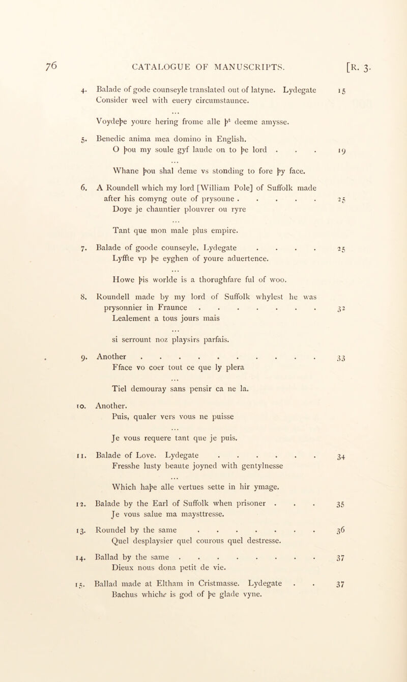 4- Balade of gode counseyle translated out of latyne. Lydegate 15 Consider weel with euery circumstaunce. 5- Voyde)7e youre hering frome alle deeme amysse. Benedic anima mea domino in English. 0 jjou my soule gyf laude on to j^e lord . . . 19 6. Whane |jou shal deme vs stonding to fore \>y face. A Roundell which my lord [William Pole] of Suffolk made after his comyng oute of prysoune . . . . . 25 Doye je chauntier plouvrer ou ryre 7. Tant que mon male plus empire. Balade of goode counseyle, Lydegate . . . . 25 Lyfifte vp j^e eyghen of youre aduertence. 8. Howe Jjis worlde is a thorughfare ful of woo, Roundell made by my lord of Suffolk whylest he was prysonnier in Fraunce ....... 32 Lealement a tons jours mais 9* si serrount noz playsirs parfais. Another .......... 33 Fface VO coer tout ce que ly plera to. Tiel demouray sans pensir ca ne la. Another. Puis, qualer vers vous ne puisse II. Je vous requere tant que je puis. Balade of Love. Lydegate ...... 34 Fresshe lusty beaute joyned wdth gentylnesse 12. • « • Which haje alle vertues sette in hir ymage. Balade by the Earl of Suffolk when prisoner ... 35 Je vous salue ma maysttresse. 13- Roundel by the same ....... 36 Quel desplaysier quel courous quel destresse. 14. Ballad by the same ........ 37 Dieux nous dona petit de vie. i.T- Ballad made at Eltham in Cristmasse. Lydegate . . 37 Bachus which^ is god of Je glade vyne.