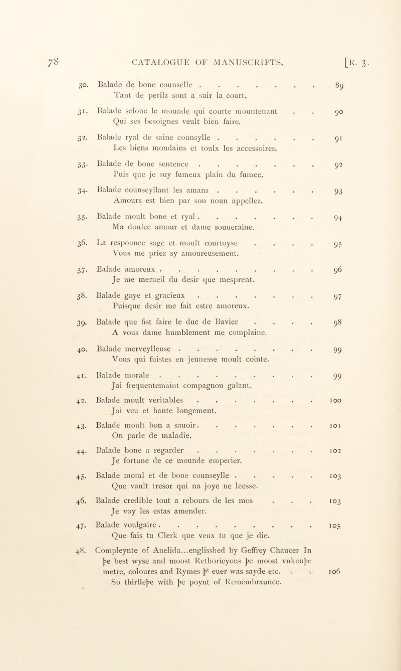 31 3^ 33 34 35' 36 37 38. 39- 40 41. 42. 43- 44- 45- 46. 47* 48. CATALOGUE OF MANUSCRIPTS. Balade de bone counselle ....... 89 Tant de perilz sont a suir la court. Balade selonc le mounde qui courte mountenant . . 90 Qui ses besoignes veult bien faire. Balade ryal de saine counsylle ...... 91 Les biens mondains et toulx les accessoires. Balade de bone sentence ....... 92 Puis que je suy fumeux plain du fuinee. Balade counseyllant les amans ...... 93 Amours est bien par son noun appellez. Balade moult bone et ryal ....... 94 Ma doLilce amour et dame souueraine. La respounce sage et moult courtoyse . . . . 95 Vous me priez sy amoureusement. Balade amoreux ......... 96 Je me merueil du desir que mesprent. Balade gaye et gracieux ....... 97 Puisque desir me fait estre amoreux. Balade que fist faire le due de Bavier .... 98 A vous dame humblement me complaine. Balade merveylleuse ........ 99 Vous qui fuistes en jeunesse moult cointe. Balade morale ......... 99 Jai frequentemaint compagnon galant. Balade moult veritables . . . . . . . 100 Jai veu et hante longement. Balade moult bon a sauoir. ...... loi On parle de maladie. Balade bone a regarder . . . . . . . 102 Je fortune de ce mounde emperier. Balade moral et de bone counseylle . . . . . 103 Que vault tresor qui na joye ne leesse. Balade credible tout a rebours de les mos . . . 103 Je voy les estas amender. Balade voulgaire. . . . . . . . . 105 Que fais tu Clerk que veux tu que je die. Compleynte of Anelida...englisshed by Geffrey Chaucer In Je best wyse and moost Rethoricyous Je moost vnkouje metre, coloures and Rynies J* euer was sayde etc. . . 106 So thirlleje with Je poynt of Remembraunce.