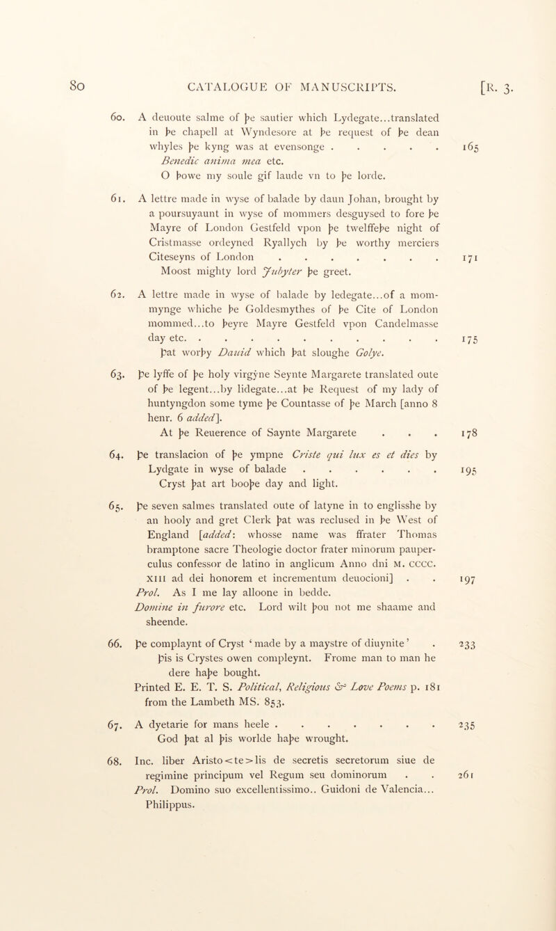 0- 60. A deuoute salme of j^e sautier which Lydegate...translated ill he chapell at Wyndesore at he request of he dean whyles he hyng was at evensonge . . . . . 165 Benedic anivia mea etc. O howe my soule gif laude vn to he lorde. 61. A lettre made in wyse of balade by daun Johan, brought by a poursuyaunt in wyse of mommers desguysed to fore he Mayre of London Gestfeld vpon he tweltfehe night of Cristmasse ordeyned Ryallych by he worthy merciers Citeseyns of London . . . . . . . 171 Moost mighty lord y-idyter he greet. 62. A lettre made in wyse of balade by ledegate...of a mom- mynge whiche he Goldesmythes of he Cite of London inommed...to heyre Mayre Gestfeld vpon Candelmasse day etc. . . . . . . . . . . 175 pat worhy Datiid which hat sloughe Golye. 63. pe lyffe of he holy virgyne Seynte Margarete translated oute of he legent...by lidegate...at he Request of my lady of huntyngdon some tyme he Countasse of he March [anno 8 henr. 6 added\ At he Reuerence of Saynte Margarete . . . 178 64. pe translacion of pe ympne Criste qui lux es et dies by Lydgate in wyse of balade . . . . . . 195 Cryst pat art boope day and light. 65. pe seven salmes translated oute of latyne in to englisshe by an hooly and gret Clerk pat was reclused in he West of England {added', whosse name was ffrater Thomas bramptone sacre Theologie doctor frater minorum pauper- CLilus confessor de latino in anglicum Anno dni M. cccc. XIII ad dei honorem et incrementum deuocioni] . . 197 Prol. As I me lay alloone in bedde. Dotnine in furore etc. Lord wilt pou not me shaame and sheende. 66. pe complaynt of Cryst ‘ made by a maystre of diuynite’ . 233 pis is Crystes owen compleynt. Frome man to man he dere hape bought. Printed E. E. T. S. Political., Religious Gf Love Poems p. 181 from the Lambeth MS. 853. 67. A dyetarie for mans heele . . . . . . . 235 God pat al pis worlde hape wrought. 68. Inc. liber Aristo<te>lis de secretis secretorum siue de regimine principum vel Regum seu dominorum . . 261 Prol. Domino suo excellentissimo.. Guidoni de Valencia... Philippus.