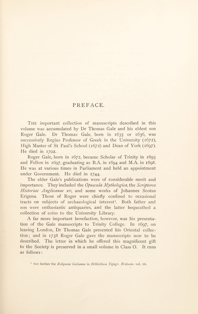 PREFACE. The important collection of manuscripts described in this volume was accumulated by Dr Thomas Gale and his eldest son Roger Gale. Dr Thomas Gale, born in 1635 or 1636, was successively Regius Professor of Greek in the University (1672), High Master of St Paul’s School (1672) and Dean of York (1697). He died in 1702. Roger Gale, born in 1672, became Scholar of Trinity in 1693 and Fellow in 1697, graduating as B.A. in 1694 and M.A. in 1698. He was at various times in Parliament and held an appointment under Government. He died in 1744. The elder Gale’s publications were of considerable merit and importance. They included the Opuscula Mythologica, the Scriptores Historiae Anglicanae xv, and some works of Johannes Scotus Erigena. Those of Roger were chiefly confined to occasional tracts on subjects of archaeological interest1. Both father and son were enthusiastic antiquaries, and the latter bequeathed a collection of coins to the University Library. A far more important benefaction, however, was his presenta- tion of the Gale manuscripts to Trinity College. In 1697, on leaving London, Dr Thomas Gale presented his Oriental collec- tion ; and in 1738 Roger Gale gave the manuscripts now to be described. The letter in which he offered this magnificent gift to the Society is preserved in a small volume in Class O. It runs as follows: