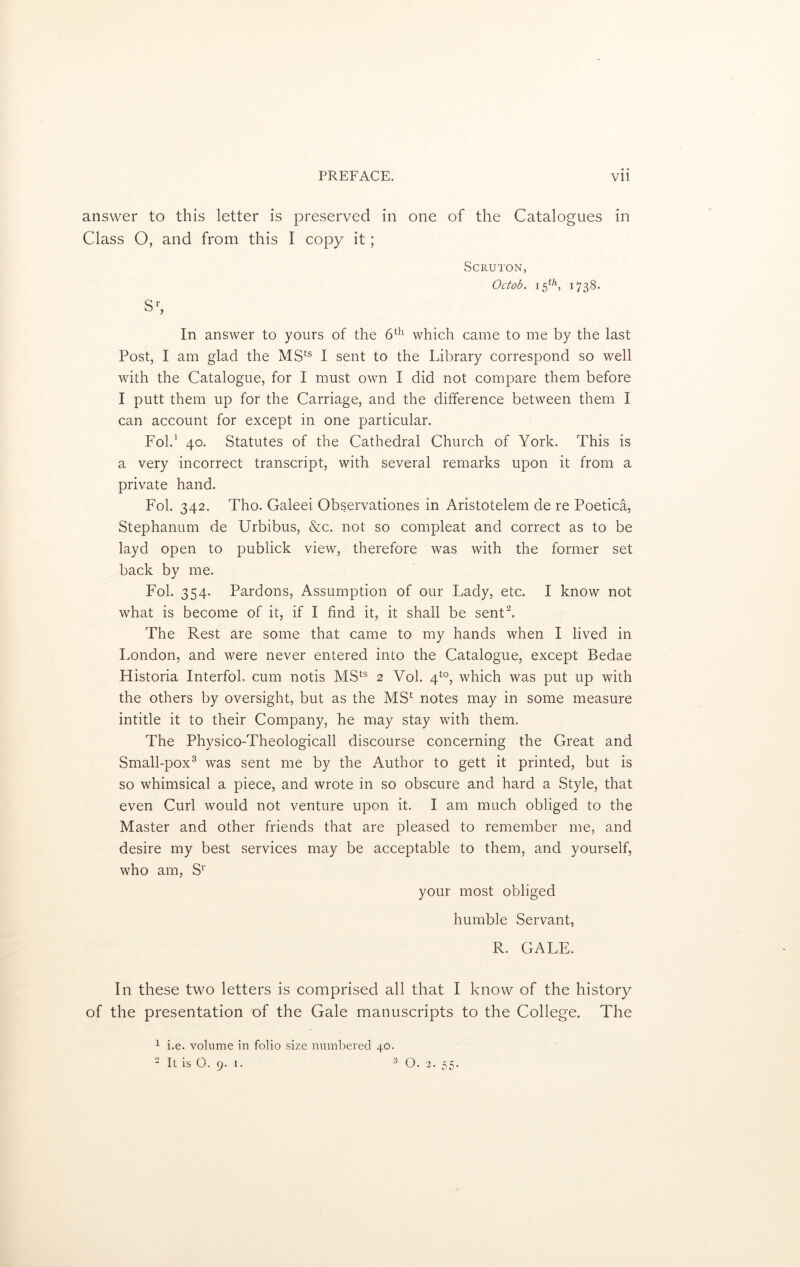 answer to this letter is preserved in one of the Catalogues in Class O, and from this I copy it; SCRUTON, Octob. 15th, 1738. In answer to yours of the 6th which came to me by the last Post, I am glad the MSts I sent to the Library correspond so well with the Catalogue, for I must own I did not compare them before I putt them up for the Carriage, and the difference between them I can account for except in one particular. Fold 40. Statutes of the Cathedral Church of York. This is a very incorrect transcript, with several remarks upon it from a private hand. Fob 342. Tho. Galeei Observationes in Aristotelem de re Poetica, Stephanum de Urbibus, &c. not so compleat and correct as to be layd open to publick view, therefore was with the former set back by me. Fol. 354. Pardons, Assumption of our Lady, etc. I know not what is become of it, if I find it, it shall be sent2. The Rest are some that came to my hands when I lived in London, and were never entered into the Catalogue, except Bedae Historia Interfob cum notis MSts 2 Yob 4to, which was put up with the others by oversight, but as the MS1 notes may in some measure intitle it to their Company, he may stay with them. The Physico-Theologicall discourse concerning the Great and Small-pox3 was sent me by the Author to gett it printed, but is so whimsical a piece, and wrote in so obscure and hard a Style, that even Curl would not venture upon it. I am much obliged to the Master and other friends that are pleased to remember me, and desire my best services may be acceptable to them, and yourself, who am, Sr your most obliged humble Servant, R. GALE. In these two letters is comprised all that I know of the history of the presentation of the Gale manuscripts to the College. The 1 i.e. volume in folio size numbered 40.