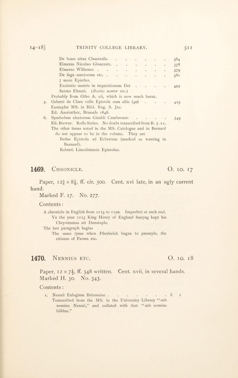 De bono uitae Claustralis • ♦ • 364 Elmerus Nicolao Gloucestr. • • • 378 Elmerus Willermo ..... • • • 379 De fuga sanctorum etc. .... • • • 381 7 more Epistles. Excitatio mentis in inquisitionem Dei • • • 405 Sermo Elmeri. (Beatus tcenter etc.) Probably from Otho A. xii, which is now much 5. Osberti de Clara valle Epistole cum aliis (40) burnt. • • • 419 Exemplar MS. in Bibl. Reg. S. Jac. Ed. Anstruther, Brussels 1846. 6. Symbolum electorum Giraldi Cambrensis • • • 549 Ed. Brewer. Rolls Series. No doubt transcribed from R. 7. 11. The other items noted in the MS. Catalogue and in Bernard do not appear to be in the volume. They are Bedae Epistola ad Ecbertum (marked as wanting in Bernard). Roberti Lincolniensis Epistolae. 1469. Chronicle. O. io. 17 Paper, I2|x 8J, ff. cir. 300. Cent, xvi late, in an ugly current hand. Marked F. 17. No. 277. Contents : A chronicle in English from 1123 to 1250. Imperfect at each end. Yn the year 1123 King Henry of England hauyng kept his Chrystenmas att Dunstaple. The last paragraph begins The same tyme when Ffrederick began to preuayle, the citizens of Parma etc. 1470. Nennius etc. O. io. 18 Paper, 12 x 7^-, ff. 348 written. Cent, xvii, in several hands. Marked H. 30. No. 343. Contents : 1. Nennii Eulogium Britanniae . ...... f. 1 Transcribed from the MS. in the University Library “sub nomine Nennii,” and collated with that “sub nomine Gildae.”