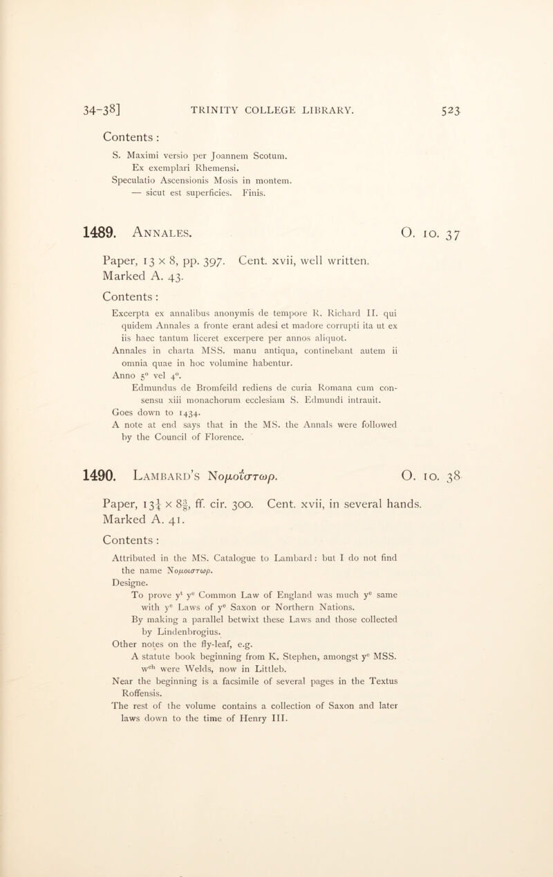 Contents : S. Maximi versio per Joannem Scotum. Ex exemplari Rhemensi. Speculatio Ascensionis Mosis in montem. — sicut est superficies. Finis. 1489. Annales. O. 10. 37 Paper, 13x8, pp. 397. Cent, xvii, well written. Marked A. 43. Contents : Excerpta ex annalibus anonymis de tempore R. Richard II. qui quidem Annales a fronte erant adesi et madore corrupti ita ut ex iis haec tantum liceret excerpere per annos aliquot. Annales in charta MSS. manu antiqua, continebant autem ii omnia quae in hoc volumine habentur. Anno 50 vel 40. Edmundus de Bromfeild rediens de curia Romana cum con- sensu xiii monachorum ecclesiam S. Edmundi intrauit. Goes down to 1434. A note at end says that in the MS. the Annals were followed by the Council of Florence. 1490. LaMBARD’s No/AO LCTTMp. O. 10. 38 Paper, 13^ x 8|, fF. cir. 300. Cent, xvii, in several hands. Marked A. 41. Contents : Attributed in the MS. Catalogue to Lambard : but I do not find the name No/xourrwp. Designe. To prove y* ye Common Law of England was much ye same with ye Laws of y° Saxon or Northern Nations. By making a parallel betwixt these Laws and those collected by Lindenbrogius. Other notes on the fly-leaf, e.g. A statute book beginning from K. Stephen, amongst yc MSS. wch were Welds, now in Littleb. Near the beginning is a facsimile of several pages in the Textus Roffensis. The rest of the volume contains a collection of Saxon and later laws down to the time of Henry III.