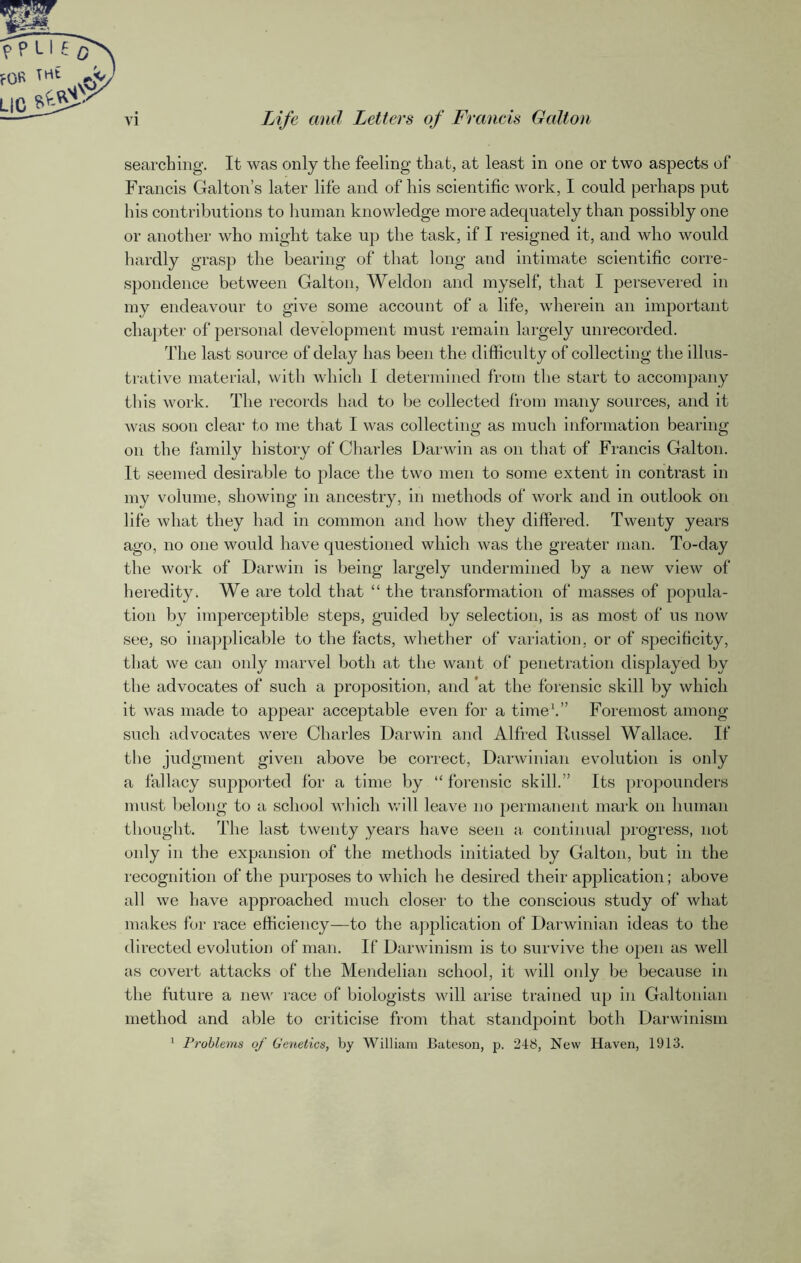 rn VI Life and Letters of Francis Galton searching. It was only the feeling that, at least in one or two aspects of Francis Galton’s later life and of his scientific work, I could perhaps put his contributions to human knowledge more adequately than possibly one or another who might take up the task, if I resigned it, and who would hardly grasp the bearing of that long and intimate scientific corre- spondence between Galton, Weldon and myself, that I persevered in my endeavour to give some account of a life, wherein an important chapter of personal development must remain largely unrecorded. The last source of delay has been the difficulty of collecting the illus- trative material, with which I determined from the start to accompany this work. The records had to be collected from many sources, and it was soon clear to me that I was collecting as much information bearing on the family history of Charles Darwin as on that of Francis Galton. It seemed desirable to place the two men to some extent in contrast in my volume, showing in ancestry, in methods of work and in outlook on life what they had in common and how they differed. Twenty years ago, no one would have questioned which was the greater man. To-day the work of Darwin is being largely undermined by a new view of heredity. We are told that “ the transformation of masses of popula- tion by imperceptible steps, guided by selection, is as most of us now see, so inapplicable to the facts, whether of variation, or of specif city, that we can only marvel both at the want of penetration displayed by the advocates of such a proposition, and *at the forensic skill by which it was made to appear acceptable even for a time1.” Foremost among such advocates were Charles Darwin and Alfred Russel Wallace. If the judgment given above be correct, Darwinian evolution is only a fallacy supported for a time by “forensic skill.” Its propounders must belong to a school which will leave no permanent mark on human thought. The last twenty years have seen a continual progress, not only in the expansion of the methods initiated by Galton, but in the recognition of the purposes to which he desired their application; above all we have approached much closer to the conscious study of what makes for race efficiency—to the application of Darwinian ideas to the directed evolution of man. If Darwinism is to survive the open as well as covert attacks of the Mendelian school, it will only be because in the future a new race of biologists will arise trained up in Galtonian method and able to criticise from that standpoint both Darwinism 1 Problems of Genetics, by William Bateson, p. 248, New Haven, 1913.