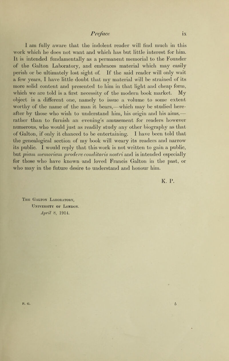 1 am fully aware that the indolent reader will find much in this work which he does not want and which has but little interest for him. It is intended fundamentally as a permanent memorial to the Founder of the Galton Laboratory, and embraces material which may easily perish or be ultimately lost sight of. If the said reader will only wait a few years, I have little doubt that my material will be strained of its more solid content and presented to him in that light and cheap form, which we are told is a first necessity of the modern book market. My object is a different one, namely to issue a volume to some extent worthy of the name of the man it bears,—which may be studied here- after by those who wish to understand him, his origin and his aims,— rather than to furnish an evening’s amusement for readers however numerous, who would just as readily study any other biography as that of Galton, if only it chanced to be entertaining. I have been told that the genealogical section of my book will weary its readers and narrow its public. I would reply that this work is not written to gain a public, but piam memoriam prodere conditoris nostri and is intended especially for those who have known and loved Francis Galton in the past, or who may in the future desire to understand and honour him. K. P. The Galton Laboratory, University of London. April 8, 1914. p. G. b