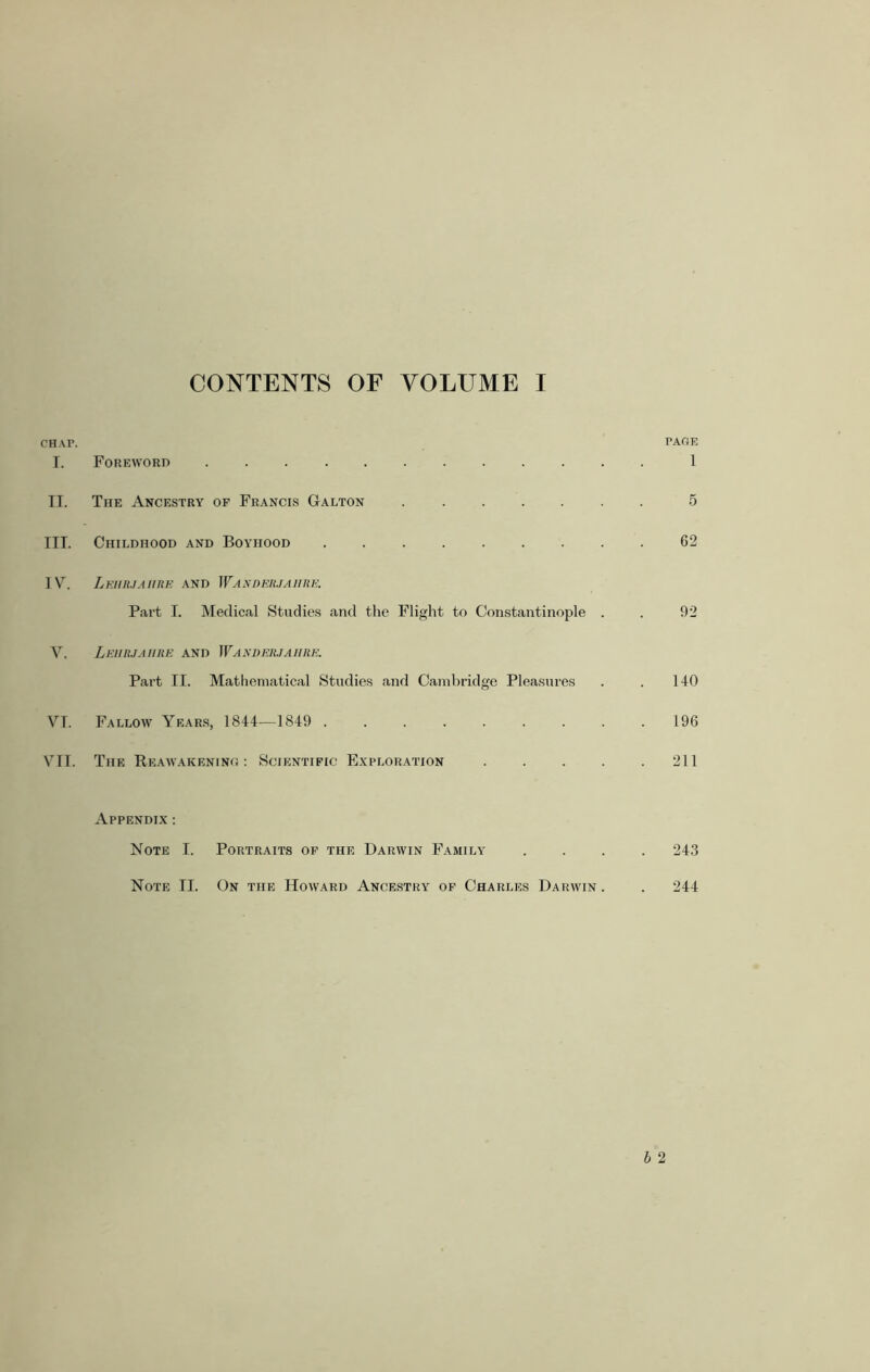 CONTENTS OF VOLUME I CHAP. PAGE I. Foreword 1 IT. The Ancestry of Francis Galton 5 III. Childhood and Boyhood ......... 62 IV\ Lehrjaiire and Wanderjahre. Part I. Medical Studies and the Flight to Constantinople . . 92 V. Lkurjaiire and Wanderjahre. Part II. Mathematical Studies and Cambridge Pleasures . . 140 VI. Fallow Years, 1844—1849 . . . . . . . . .196 VII. The Reawakening: Scientific Exploration 211 Appendix : Note I. Portraits of the Darwin Family .... 243