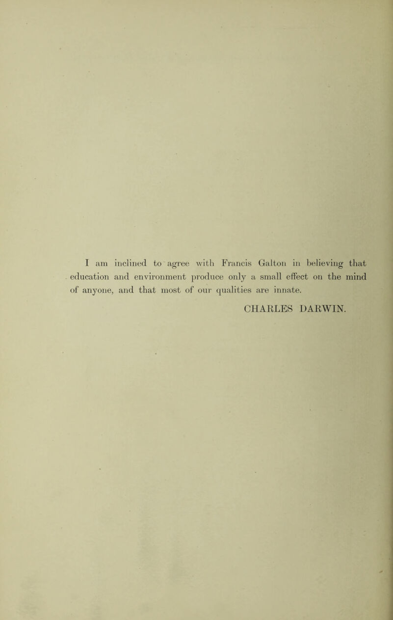 I am inclined to agree with Francis Galton in believing that education and environment produce only a small effect on the mind of anyone, and that most of our qualities are innate. CHARLES DARWIN.