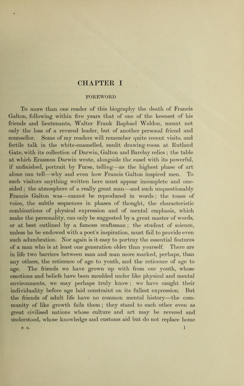 FOREWORD To more than one reader of this biography the death of Francis Galton, following within five years that of one of the keenest of his friends and lieutenants, Walter Frank Raphael Weldon, meant not only the loss of a revered leader, but of another personal friend and counsellor. Some of my readers will remember quite recent visits, and fertile talk in the white-enamelled, sunlit drawing-room at Rutland Gate, with its collection of Darwin, Galton and Barclay relics ; the table at which Erasmus Darwin wrote, alongside the easel with its powerful, if unfinished, portrait by Furse, telling—as the highest phase of art alone can tell—why and even how Francis Galton inspired men. To such visitors anything written here must appear incomplete and one- sided ; the atmosphere of a really great man—and such unquestionably Francis Galton was—cannot be reproduced in words; the tones of voice, the subtle sequences in phases of thought, the characteristic combinations of physical expression and of mental emphasis, which make the personality, can only be suggested by a great master of words, or at best outlined by a famous craftsman ; the student of science, unless he be endowed with a poet’s inspiration, must fail to provide even such adumbration. Nor again is it easy to portray the essential features of a man who is at least one generation older than yourself. There are in life two barriers between man and man more marked, perhaps, than any others, the reticence of age to youth, and the reticence of age to age. The friends we have grown up with from our youth, whose emotions and beliefs have been moulded under like physical and mental environments, we may perhaps truly know; we have caught their individuality before age laid constraint on its fullest expression. But the friends of adult life have no common mental history—the com- munity of like growth fails them ; they stand to each other even as great civilised nations whose culture and art may be revered and understood, whose knowledge and customs aid but do not replace home