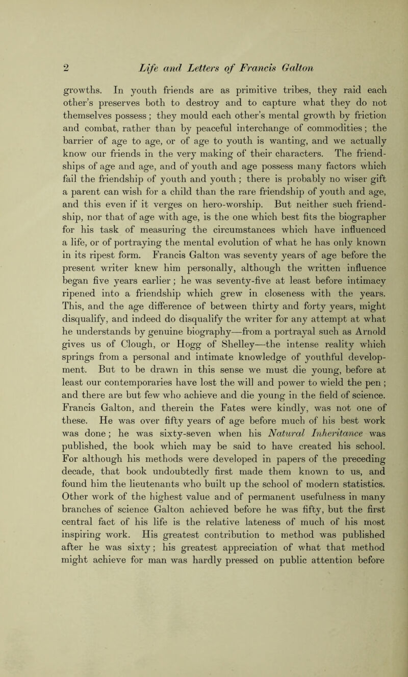 growths. In youth friends are as primitive tribes, they raid each other’s preserves both to destroy and to capture what they do not themselves possess; they mould each other’s mental growth by friction and combat, rather than by peaceful interchange of commodities; the barrier of age to age, or of age to youth is wanting, and we actually know our friends in the very making of their characters. The friend- ships of age and age, and of youth and age possess many factors which fail the friendship of youth and youth ; there is probably no wiser gift a parent can wish for a child than the rare friendship of youth and age, and this even if it verges on hero-worship. But neither such friend- ship, nor that of age with age, is the one which best fits the biographer for his task of measuring the circumstances which have influenced a life, or of portraying the mental evolution of what he has only known in its ripest form. Francis Galton was seventy years of age before the present writer knew him personally, although the written influence began five years earlier; he was seventy-five at least before intimacy ripened into a friendship which grew in closeness with the years. This, and the age difference of between thirty and forty years, might disqualify, and indeed do disqualify the writer for any attempt at what he understands by genuine biography—from a portrayal such as Arnold gives us of Clough, or Hogg of Shelley—the intense reality which springs from a personal and intimate knowledge of youthful develop- ment. But to be drawn in this sense we must die young, before at least our contemporaries have lost the will and power to wield the pen ; and there are but few who achieve and die young in the field of science. Francis Galton, and therein the Fates were kindly, was not one of these. He was over fifty years of age before much of his best work was done; he was sixty-seven when his Natural Inheritance was published, the book which may be said to have created his school. For although his methods were developed in papers of the preceding decade, that book undoubtedly first made them known to us, and found him the lieutenants who built up the school of modern statistics. Other work of the highest value and of permanent usefulness in many branches of science Galton achieved before he was fifty, but the first central fact of his life is the relative lateness of much of his most inspiring work. His greatest contribution to method was published after he was sixty; his greatest appreciation of what that method might achieve for man was hardly pressed on public attention before