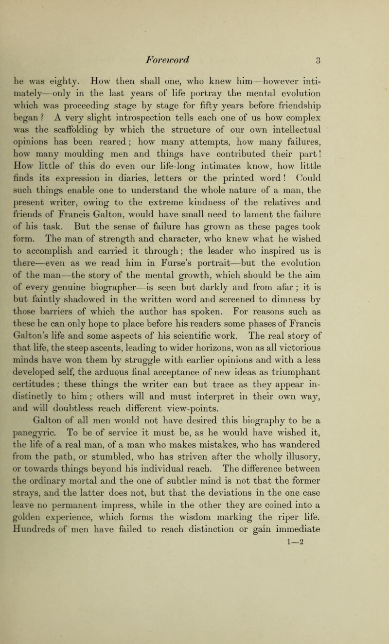 he was eighty. How then shall one, who knew him—however inti- mately—only in the last years of life portray the mental evolution which was proceeding stage by stage for fifty years before friendship began ? A very slight introspection tells each one of us how complex was the scaffolding by which the structure of our own intellectual opinions has been reared; how many attempts, how many failures, how many moulding men and things have contributed their part! How little of this do even our life-long intimates know, how little finds its expression in diaries, letters or the printed word ! Could such things enable one to understand the whole nature of a man, the present writer, owing to the extreme kindness of the relatives and friends of Francis Galton, would have small need to lament the failure of his task. But the sense of failure has grown as these pages took form. The man of strength and character, who knew what he wished to accomplish and carried it through; the leader who inspired us is there—even as we read him in Furse’s portrait—but the evolution of the man—the story of the mental growth, which should be the aim of every genuine biographer—is seen but darkly and from afar; it is but faintly shadowed in the written word and screened to dimness by those barriers of which the author has spoken. For reasons such as these he can only hope to place before his readers some phases of Francis Galton’s life and some aspects of his scientific work. The real story of that life, the steep ascents, leading to wider horizons, won as all victorious minds have won them by struggle with earlier opinions and with a less developed self, the arduous final acceptance of new ideas as triumphant certitudes ; these things the writer can but trace as they appear in- distinctly to him; others will and must interpret in their own way, and will doubtless reach different view-points. Galton of all men would not have desired this biography to be a panegyric. To be of service it must be, as he would have wished it, the life of a real man, of a man who makes mistakes, who has wandered from the path, or stumbled, who has striven after the wholly illusory, or towards things beyond his individual reach. The difference between the ordinary mortal and the one of subtler mind is not that the former strays, and the latter does not, but that the deviations in the one case leave no permanent impress, while in the other they are coined into a golden experience, which forms the wisdom marking the riper life. Hundreds of men have failed to reach distinction or gain immediate 1—2