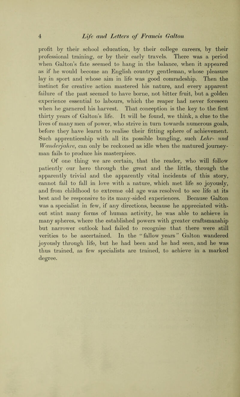 profit by their school education, by their college careers, by their professional training, or by their early travels. There was a period when Galton’s fate seemed to hang in the balance, when it appeared as if he would become an English country gentleman, whose pleasure lay in sport and whose aim in life was good comradeship. Then the instinct for creative action mastered his nature, and every apparent failure of the past seemed to have borne, not bitter fruit, but a golden experience essential to labours, which the reaper had never foreseen when he garnered his harvest. That conception is the key to the first thirty years of Galton’s life. It will be found, we think, a clue to the lives of many men of power, who strive in turn towards numerous goals, before they have learnt to realise their fitting sphere of achievement. Such apprenticeship with all its possible bungling, such Lehr- und Wanderjahre, can only be reckoned as idle when the matured journey- man fails to produce his masterpiece. Of one thing we are certain, that the reader, who will follow patiently our hero through the great and the little, through the apparently trivial and the apparently vital incidents of this story, cannot fail to fall in love with a nature, which met life so joyously, and from childhood to extreme old age was resolved to see life at its best and be responsive to its many-sided experiences. Because Galton was a specialist in few, if any directions, because he appreciated with- out stint many forms of human activity, he was able to achieve in many spheres, where the established powers with greater craftsmanship but narrower outlook had failed to recognise that there were still verities to be ascertained. In the “ fallow years ” Galton wandered joyously through life, but he had been and he had seen, and he was thus trained, as few specialists are trained, to achieve in a marked degree.