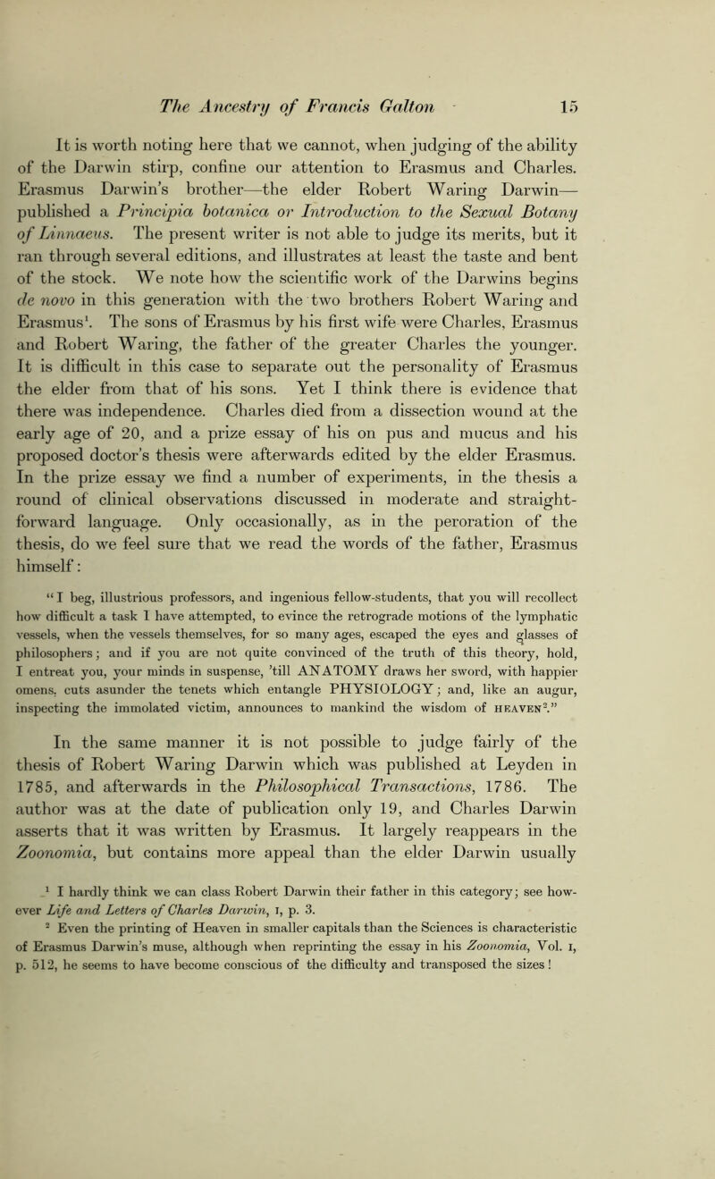 It is worth noting here that we cannot, when judging of the ability of the Darwin stirp, confine our attention to Erasmus and Charles. Erasmus Darwin’s brother—the elder Robert Waring Darwin— published a Principia hotanica or Introduction to the Sexual Botany of Linnaeus. The present writer is not able to judge its merits, but it ran through several editions, and illustrates at least the taste and bent of the stock. We note how the scientific work of the Darwins begins de novo in this generation with the two brothers Robert Waring and Erasmus1. The sons of Erasmus by his first wife were Charles, Erasmus and Robert Waring, the father of the greater Charles the younger. It is difficult in this case to separate out the personality of Erasmus the elder from that of his sons. Yet I think there is evidence that there was independence. Charles died from a dissection wound at the early age of 20, and a prize essay of his on pus and mucus and his proposed doctor’s thesis were afterwards edited by the elder Erasmus. In the prize essay we find a number of experiments, in the thesis a round of clinical observations discussed in moderate and straight- forward language. Only occasionally, as in the peroration of the thesis, do we feel sure that we read the words of the father, Erasmus himself: “ I beg, illustrious professors, and ingenious fellow-students, that you will recollect how difficult a task 1 have attempted, to evince the retrograde motions of the lymphatic vessels, when the vessels themselves, for so many ages, escaped the eyes and lasses of philosophers; and if you are not quite convinced of the truth of this theory, hold, I entreat you, your minds in suspense, ’till ANATOMY draws her sword, with happier omens, cuts asunder the tenets which entangle PHYSIOLOGY; and, like an augur, inspecting the immolated victim, announces to mankind the wisdom of heaven2.” In the same manner it is not possible to judge fairly of the thesis of Robert Waring Darwin which was published at Leyden in 1785, and afterwards in the Philosophical Transactions, 1786. The author was at the date of publication only 19, and Charles Darwin asserts that it was written by Erasmus. It largely reappears in the Zoonomia, but contains more appeal than the elder Darwin usually 1 I hardly think we can class Robert Darwin their father in this category; see how- ever Life and Letters of Charles Darwin, i, p. 3. 2 Even the printing of Heaven in smaller capitals than the Sciences is characteristic of Erasmus Darwin’s muse, although when reprinting the essay in his Zoonomia, Vol. I, p. 512, he seems to have become conscious of the difficulty and transposed the sizes!