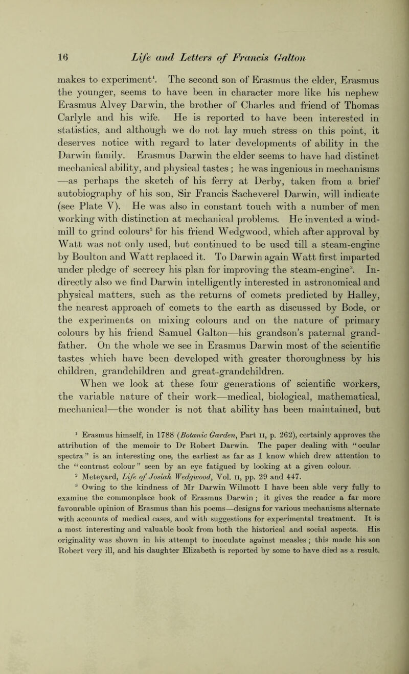 makes to experiment1. The second son of Erasmus the elder, Erasmus the younger, seems to have been in character more like his nephew Erasmus Alvey Darwin, the brother of Charles and friend of Thomas Carlyle and his wife. He is reported to have been interested in statistics, and although we do not lay much stress on this point, it deserves notice with regard to later developments of ability in the Darwin family. Erasmus Darwin the elder seems to have had distinct mechanical ability, and physical tastes ; he was ingenious in mechanisms —as perhaps the sketch of his ferry at Derby, taken from a brief autobiography of his son, Sir Francis Sacheverel Darwin, will indicate (see Plate V). He was also in constant touch with a number of men working with distinction at mechanical problems. He invented a wind- mill to grind colours2 for his friend Wedgwood, which after approval by Watt was not only used, but continued to be used till a steam-engine by Boulton and Watt replaced it. To Darwin again Watt first imparted under pledge of secrecy his plan for improving the steam-engine3. In- directly also we find Darwin intelligently interested in astronomical and physical matters, such as the returns of comets predicted by Halley, the nearest approach of comets to the earth as discussed by Bode, or the experiments on mixing colours and on the nature of primary colours by his friend Samuel Galton—his grandson’s paternal grand- father. On the whole we see in Erasmus Darwin most of the scientific tastes which have been developed with greater thoroughness by his children, grandchildren and great-grandchildren. When we look at these four generations of scientific workers, the variable nature of their work—medical, biological, mathematical, mechanical—the wonder is not that ability has been maintained, but 1 Erasmus himself, in 1788 (Botanic Garden, Part ii, p. 262), certainly approves the attribution of the memoir to Dr Robert Darwin. The paper dealing with “ocular spectra ” is an interesting one, the earliest as far as I know which drew attention to the “ contrast colour ” seen by an eye fatigued by looking at a given colour. 2 Meteyard, Life of Josiah Wedgwood, Vol. ii, pp. 29 and 447. 3 Owing to the kindness of Mr Darwin Wilmott I have been able very fully to examine the commonplace book of Erasmus Darwin; it gives the reader a far more favourable opinion of Erasmus than his poems—designs for various mechanisms alternate with accounts of medical cases, and with suggestions for experimental treatment. It is a most interesting and valuable book from both the historical and social aspects. His originality was shown in his attempt to inoculate against measles ; this made his son Robert very ill, and his daughter Elizabeth is reported by some to have died as a result.