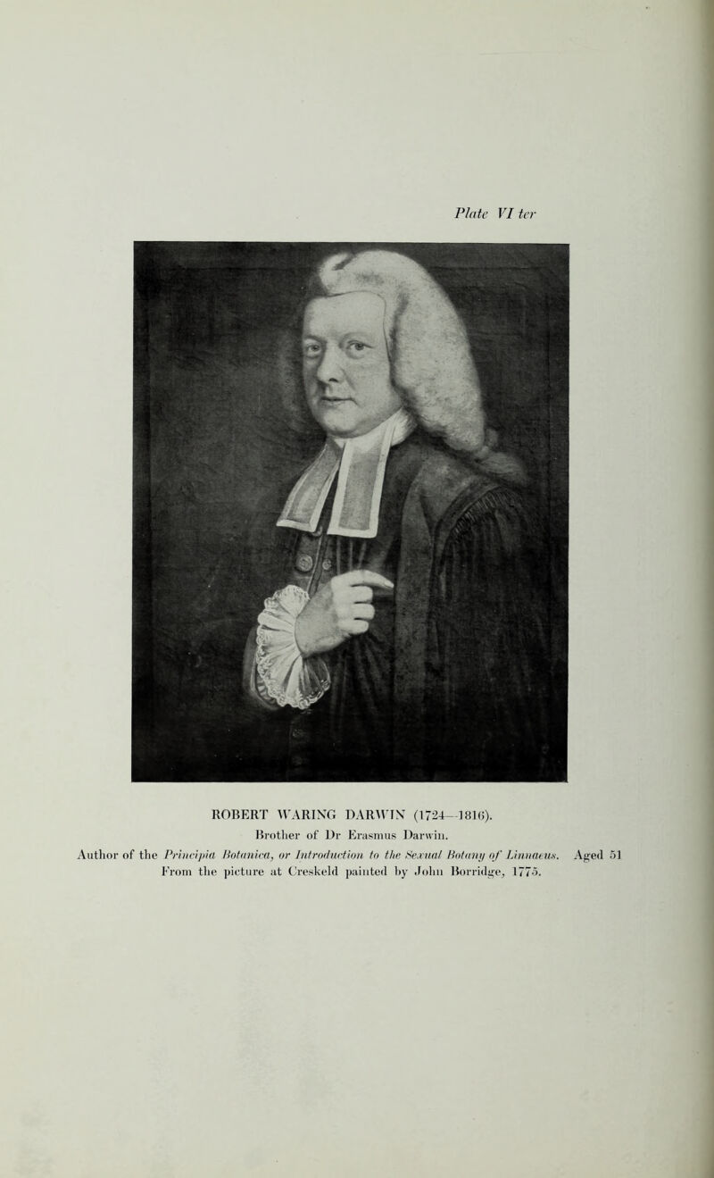 Plate Viter ROBERT WARING DARWIN (1724—181(5). Brother of Dr Erasmus Darwin. Author of the Principia Botanica, or Introduction to the Sexual Botany of Linnaeus. From the picture at Creskeld painted hy John Borridge, 1775. Aged 51