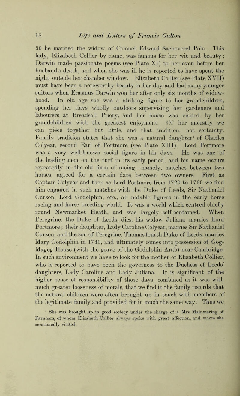 50 he married the widow of Colonel Edward Sacheverel Pole. This lady, Elizabeth Collier by name, was famous for her wit and beauty ; Darwin made passionate poems (see Plate XI) to her even before her husband’s death, and when she was ill he is reported to have spent the night outside her chamber window. Elizabeth Collier (see Plate XVII) must have been a noteworthy beauty in her day and had many younger suitors when Erasmus Darwin won her after only six months of widow- hood. In old age she was a striking figure to her grandchildren, spending her days wholly outdoors supervising her gardeners and labourers at Breadsall Priory, and her house was visited by her grandchildren with the greatest enjoyment. Of her ancestry we can piece together but little, and that tradition, not certainty. Family tradition states that she was a natural daughter1 of Charles Colyear, second Earl of Portmore (see Plate XIII). Lord Portmore was a very well-known social figure in his days. He was one of the leading men on the turf in its early period, and his name occurs repeatedly in the old form of racing—namely, matches between two horses, agreed for a certain date between two owners. First as Captain Colyear and then as Lord Portmore from 1720 to 1760 we find him engaged in such matches with the Duke of Leeds, Sir Nathaniel Curzon, Lord Godolphin, etc., all notable figures in the early horse racing and horse breeding world. It was a world which centred chiefly round Newmarket Heath, and was largely self-contained. When Peregrine, the Duke of Leeds, dies, his widow Juliana marries Lord Portmore ; their daughter, Lady Caroline Colyear, marries Sir Nathaniel Curzon, and the son of Peregrine, Thomas fourth Duke of Leeds, marries Mary Godolphin in 1740, and ultimately comes into possession of Gog- Magog House (with the grave of the Godolphin Arab) near Cambridge. In such environment we have to look for the mother of Elizabeth Collier, who is reported to have been the governess to the Duchess of Leeds’ daughters, Lady Caroline and Lady Juliana. It is significant of the higher sense of responsibility of those days, combined as it was with much greater looseness of morals, that we find in the family records that the natural children were often brought up in touch with members of the legitimate family and provided for in much the same way. Thus we 1 She was brought up in good society under the charge of a Mrs Mainwaring of Farnham, of whom Elizabeth Collier always spoke with great affection, and whom she occasionally visited.