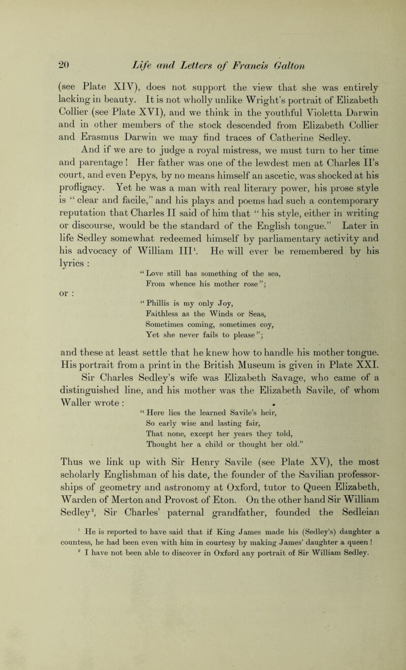 (see Plate XIV), does not support the view that she was entirely lacking in beauty. It is not wholly unlike Wright’s portrait of Elizabeth Collier (see Plate XVI), and we think in the youthful Violetta Darwin and in other members of the stock descended from Elizabeth Collier and Erasmus Darwin we may find traces of Catherine Sedley. And if we are to judge a royal mistress, we must turn to her time and parentage ! Her father was one of the lewdest men at Charles II’s court, and even Pepys, by no means himself an ascetic, was shocked at his profligacy. Yet he was a man with real literary power, his prose style is “ clear and facile,” and his plays and poems had such a contemporary reputation that Charles II said of him that “ his style, either in writing or discourse, would be the standard of the English tongue.” Later in life Sedley somewhat redeemed himself by parliamentary activity and his advocacy of William IIP. He will ever be remembered by his lyrics : “ Love still has something of the sea, From whence his mother rose”; or : “Phillis is my only Joy, Faithless as the Winds or Seas, Sometimes coming, sometimes coy, Yet she never fails to please”; and these at least settle that he knew how to handle his mother tongue. His portrait from a print in the British Museum is given in Plate XXI. Sir Charles Sedley’s wife was Elizabeth Savage, who came of a distinguished line, and his mother was the Elizabeth Savile, of whom Waller wrote : “ Here lies the learned Savile’s heir, So early wise and lasting fair, That none, except her years they told, Thought her a child or thought her old.” Thus we link up with Sir Henry Savile (see Plate XV), the most scholarly Englishman of his date, the founder of the Savilian professor- ships of geometry and astronomy at Oxford, tutor to Queen Elizabeth, Warden of Merton and Provost of Eton. On the other hand Sir William Sedley2, Sir Charles’ paternal grandfather, founded the Sedleian 1 He is reported to have said that if King James made his (Sedley’s) daughter a countess, he had been even with him in courtesy by making James’ daughter a queen ! 2 I have not been able to discover in Oxford any portrait of Sir William Sedley.