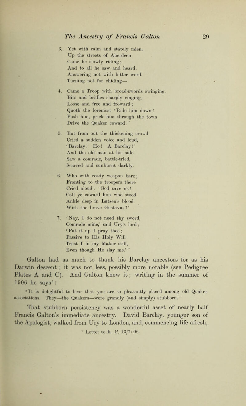 3. Yet with calm and stately mien, Up the streets of Aberdeen Came he slowly riding; And to all he saw and heard, Answering not with bitter word, Turning not for chiding— 4. Came a Troop with broad-swords swinging, Bits and bridles sharply ringing, Loose and free and froward ; Quoth the foremost ‘ Ride him down ! Push him, prick him through the town Drive the Quaker coward ! ’ 5. But from out the thickening crowd Cried a sudden voice and loud, ‘ Barclay ! Ho ! A Barclay ! ’ And the old man at his side Saw a comrade, battle-tried, Scarred and sunburnt darkly. 6. Who with ready weapon bare; Fronting to the troopers there Cried aloud : ‘ God save us ! Call ye coward him who stood Ankle deep in Lutzen’s blood With the brave Gustavus'?’ 7. ‘ Nay, I do not need thy sword, Comrade mine,’ said Ury’s lord; 1 Put it up I pray thee; Passive to His Holy Will Trust I in my Maker still, Even though He slay me.’ ” Galton had as much to thank his Barclay ancestors for as his Darwin descent; it was not less, possibly more notable (see Pedigree Plates A and C). And Galton knew it; writing in the summer of 1906 he says1: “ It is delightful to hear that you are so pleasantly placed among old Quaker associations. They—the Quakers—were grandly (and simply) stubborn.” That stubborn persistency was a wonderful asset of nearly half Francis Galton’s immediate ancestry. David Barclay, younger son of the Apologist, walked from Ury to London, and, commencing life afresh, 1 Letter to Iv. P. 13/7/’06.