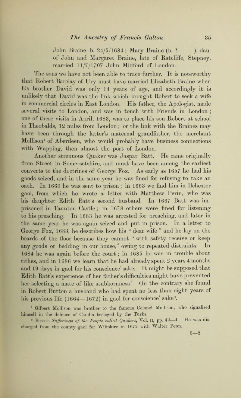 John Braine, b. 24/5/1684 ; Mary Braine (b. ? ), dau. of John and Margaret Braine, late of Ratcliffe, Stepney, married 11/7/1707 John Midford of London. The sons we have not been able to trace further. It is noteworthy that Robert Barclay of Ury must have married Elizabeth Braine when his brother David was only 14 years of age, and accordingly it is unlikely that David was the link which brought Robert to seek a wife in commercial circles in East London. His father, the Apologist, made several visits to London, and was in touch with Friends in London ; one of these visits in April, 1683, was to place his son Robert at school in Theobalds, 12 miles from London; or the link with the Braines may have been through the latter’s maternal grandfather, the merchant Mollison1 of Aberdeen, who would probably have business connections with Wapping, then almost the port of London. Another strenuous Quaker was Jaspar Batt. He came originally from Street in Somersetshire, and must have been among the earliest converts to the doctrines of George Fox. As early as 1657 he had his goods seized, and in the same year he was fined for refusing to take an oath. In 1660 he was sent to prison; in 1663 we find him in Ilchester gaol, from which he wrote a letter with Matthew Perm, who was his daughter Edith Batt’s second husband. In 1667 Batt was im- prisoned in Taunton Castle; in 1678 others were fined for listening to his preaching. In 1683 he was arrested for preaching, and later in the same year he was again seized and put in prison. In a letter to George Fox, 1683, he describes how his “ dear wife ” and he lay on the boards of the floor because they cannot “ with safety receive or keep any goods or bedding in our house,” owing to repeated distraints. In 1684 he was again before the court; in 1685 he was in trouble about tithes, and in 1686 we learn that he had already spent 2 years 4 months and 19 days in gaol for his conscience’ sake. It might be supposed that Edith Batt’s experience of her father’s difficulties might have prevented her selecting a mate of like stubbornness! On the contrary she found in Robert Button a husband who had spent no less than eight years of his previous life (1664—1672) in gaol for conscience’ sake2. 1 Gilbert Mollison was brother to the famous Colonel Mollison, who signalised himself in the defence of Candia besieged by the Turks. 2 Besse’s Sufferings of the People called Quakers, Yol. n, pp. 42—4. He was dis- charged from the county gaol for Wiltshire in 1672 with Walter Penn. 5—2