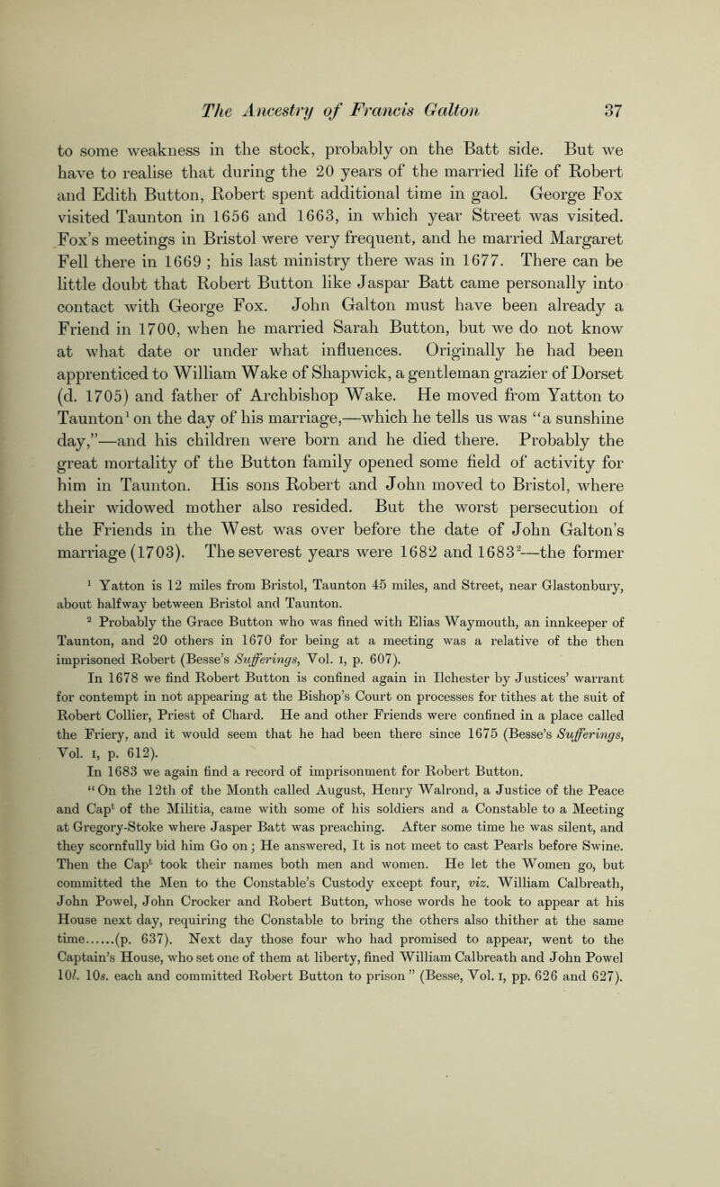 to some weakness in the stock, probably on the Batt side. But we have to realise that during the 20 years of the married life of Robert and Edith Button, Robert spent additional time in gaol. George Fox visited Taunton in 1656 and 1663, in which year Street was visited. Fox’s meetings in Bristol were very frequent, and he married Margaret Fell there in 1669 ; his last ministry there was in 1677. There can be little doubt that Robert Button like Jaspar Batt came personally into contact with George Fox. John Galton must have been already a Friend in 1700, when he married Sarah Button, but we do not know at what date or under what influences. Originally he had been apprenticed to William Wake of Shapwick, a gentleman grazier of Dorset (d. 1705) and father of Archbishop Wake. He moved from Yatton to Taunton1 on the day of his marriage,—which he tells us was “a sunshine day,”—and his children were born and he died there. Probably the great mortality of the Button family opened some field of activity for him in Taunton. His sons Robert and John moved to Bristol, where their widowed mother also resided. But the worst persecution of the Friends in the West was over before the date of John Galton’s marriage (1703). The severest years were 1682 and 16832—the former 1 Yatton is 12 miles from Bristol, Taunton 45 miles, and Street, near Glastonbury, about halfway between Bristol and Taunton. 2 Probably the Grace Button who was fined with Elias Waymouth, an innkeeper of Taunton, and 20 others in 1670 for being at a meeting was a relative of the then imprisoned Robert (Besse’s Sufferings, Yol. i, p. 607). In 1678 we find Robert Button is confined again in Ilchester by Justices’ warrant for contempt in not appearing at the Bishop’s Court on processes for tithes at the suit of Robert Collier, Priest of Chard. He and other Friends were confined in a place called the Friery, and it would seem that he had been there since 1675 (Besse’s Sufferings, Vol. i, p. 612). In 1683 we again find a record of imprisonment for Robert Button. “On the 12th of the Month called August, Henry Walrond, a Justice of the Peace and Cap1 of the Militia, came with some of his soldiers and a Constable to a Meeting at Gregory-Stoke where Jasper Batt was preaching. After some time he was silent, and they scornfully bid him Go on; He answered, It is not meet to cast Pearls before Swine. Then the Cap1 took their names both men and women. He let the Women go, but committed the Men to the Constable’s Custody except four, viz. William Calbreath, John Powel, John Crocker and Robert Button, whose words he took to appear at his House next day, requiring the Constable to bring the others also thither at the same time (p. 637). Next day those four who had promised to appeal’, went to the Captain’s House, who set one of them at liberty, fined William Calbreath and John Powel 10/. 10s. each and committed Robert Button to prison” (Besse, Yol. I, pp. 626 and 627).