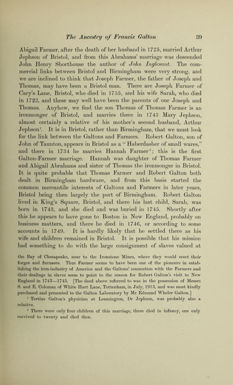 Abigail Farmer, after the death of her husband in 1725, married Arthur Jephson of Bristol, and from this Abrahams’ marriage was descended John Henry Shorthouse the author of John Inglesant. The com- mercial links between Bristol and Birmingham were very strong, and we are inclined to think that Joseph Farmer, the father of Joseph and Thomas, may have been a Bristol man. There are Joseph Farmer of Cary’s Lane, Bristol, who died in 1755, and his wife Sarah, who died in 1722, and these may well have been the parents of our Joseph and Thomas. Anyhow, we find the son Thomas of Thomas Farmer is an ironmonger of Bristol, and marries there in 1743 Mary Jephson, almost certainly a relative of his mother’s second husband, Arthur Jephson1. It is in Bristol, rather than Birmingham, that we must look for the link between the Galtons and Farmers. Robert Galton, son of John of Taunton, appears in Bristol as a “ Haberdasher of small wares,” and there in 1734 he marries Hannah Farmer2; this is the first Galton-Farmer marriage. Hannah was daughter of Thomas Farmer and Abigail Abrahams and sister of Thomas the ironmonger in Bristol. It is quite probable that Thomas Farmer and Robert Galton both dealt in Birmingham hardware, and from this basis started the common mercantile interests of Galtons and Farmers in later years, Bristol being then largely the port of Birmingham. Robert Galton lived in King’s Square, Bristol, and there his last child, Sarah, was born in 1743, and she died and was buried in 1745. Shortly after this he appears to have gone to Boston in New England, probably on business matters, and there he died in 1746, or according to some accounts in 1749. It is hardly likely that he settled there as his wife and children remained in Bristol. It is possible that his mission had something to do with the large consignment of slaves valued at the Bay of Chesapeake, near to the Ironstone Mines, where they would erect their forges and furnaces. Thus Farmer seems to have been one of the pioneers in estab- lishing the iron-industry of America and the Galtons’ connection with the Farmers and their dealings in slaves seem to point to the reason for Robert Galton’s visit to New England in 1743—1745. [The deed above referred to was in the possession of Messrs S. and E. Coleman of White Hart Lane, Tottenham, in July, 1913, and was most kindly purchased and presented to the Galton Laboratory by Mr Edmund Wheler Galton.] 1 Tertius Galton’s physician at Leamington, Dr Jephson, was probably also a relative. 2 There were only four children of this marriage, three died in infancy, one only survived to twenty and died then.