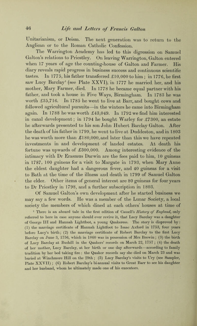Unitarianism, or Deism. The next generation was to return to the Anglican or to the Roman Catholic Confession. The Warrington Academy has led to this digression on Samuel Galton’s relations to Priestley. On leaving Warrington, Galton entered when 17 years of age the counting-house of Galton and Farmer. His diary reveals rapid progress in business success and continuous scientific tastes. In 1775, his father transferred £10,000 to him ; in 1776, he first saw Lucy Barclay1 (see Plate XXYI), in 1777 he married her, and his mother, Mary Farmer, died. In 1778 he became equal partner with his father, and took a house in Five Ways, Birmingham. In 1783 he was worth £35,716. In 1785 he went to live at Barr, and bought cows and followed agricultural pursuits—in the winters he came into Birmingham again. In 1788 he was worth £43,049. In 1792 we find him interested in canal development; in 1794 he bought Warley for £7300, an estate he afterwards presented to his son John Hubert Barclay Galton. After the death of his father in 1799, he went to live at Duddeston, and in 1803 he was worth more than £180,000, and later than this we have repeated investments in and development of landed estates. At death his fortune was upwards of £300,000. Among interesting evidence of the intimacy with Dr Erasmus Darwin are the fees paid to him, 10 guineas in 1787, 100 guineas for a visit to Margate in 1793, when Mary Anne the eldest daughter had a dangerous fever, and 40 guineas for a visit to Bath at the time of the illness and death in 1799 of Samuel Galton the elder. Other items of general interest are 80 guineas for four years to Dr Priestley in 1798, and a further subscription in 1803. Of Samuel Galton’s own development after he started business we may say a few words. He was a member of the Lunar Society, a local society the members of which dined at each others’ houses at time of 1 There is an absurd tale in the first edition of Cassell’s History of England, only referred to here in case anyone should ever revive it, that Lucy Barclay was a daughter of George III and Hannah Lightfoot, a young Quakeress. The story is disproved by: (1) the marriage certificate of Hannah Lightfoot to Isaac Axford in 1753, four years before Lucy’s birth; (2) the marriage certificate of Robert Barclay to the first Lucy Barclay on June 3, 1756, which in 1860 was in possession of Mrs Brew in; (3) the birth of Lucy Barclay at Bushill in the Quakers’ records on March 22, 1757 ; (4) the death of her mother, Lucy Barclay, at her birth or one day afterwards-—according to family tradition by her bed taking fire : the Quaker records say she died on March 23 and was buried at Winchmore Hill on the 29th ; (5) Lucy Barclay’s visits to Ury (see Sampler, Plate XXVII) ; (6) Robert Barclay’s bi-annual visits to Great Barr to see his daughter and her husband, whom he ultimately made one of his executors.