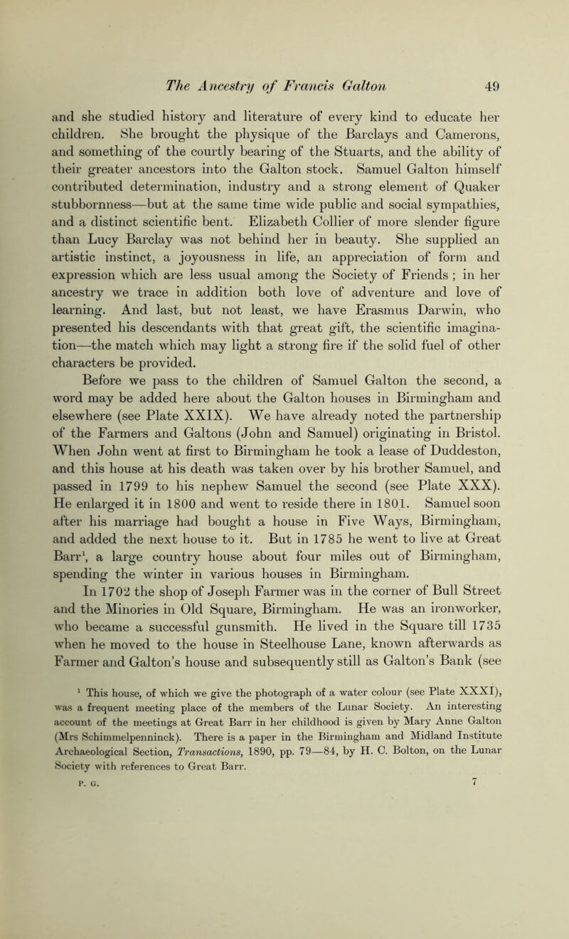 and she studied history and literature of every kind to educate her children. She brought the physique of the Barclays and Camerons, and something of the courtly bearing of the Stuarts, and the ability of their greater ancestors into the Galton stock. Samuel Galton himself contributed determination, industry and a strong element of Quaker stubbornness—but at the same time wide public and social sympathies, and a distinct scientific bent. Elizabeth Collier of more slender figure than Lucy Barclay was not behind her in beauty. She supplied an artistic instinct, a joyousness in life, an appreciation of form and expression which are less usual among the Society of Friends ; in her ancestry we trace in addition both love of adventure and love of learning. And last, but not least, we have Erasmus Darwin, who presented his descendants with that great gift, the scientific imagina- tion—the match which may light a strong fire if the solid fuel of other characters be provided. Before we pass to the children of Samuel Galton the second, a word may be added here about the Galton houses in Birmingham and elsewhere (see Plate XXIX). We have already noted the partnership of the Farmers and Galtons (John and Samuel) originating in Bristol. When John went at first to Birmingham he took a lease of Duddeston, and this house at his death was taken over by his brother Samuel, and passed in 1799 to his nephew Samuel the second (see Plate XXX). He enlarged it in 1800 and went to reside there in 1801. Samuel soon after his marriage had bought a house in Five Ways, Birmingham, and added the next house to it. But in 1785 he went to live at Great Barr1, a large country house about four miles out of Birmingham, spending the winter in various houses in Birmingham. In 1702 the shop of Joseph Farmer was in the corner of Bull Street and the Minories in Old Square, Birmingham. He was an ironworker, who became a successful gunsmith. He lived in the Square till 1735 when he moved to the house in Steelhouse Lane, known afterwards as Farmer and Galton’s house and subsequently still as Galton’s Bank (see 1 This house, of which we give the photograph of a water colour (see Plate XXXI), was a frequent meeting place of the members of the Lunar Society. An interesting account of the meetings at Great Barr in her childhood is given by Mary Anne Galton (Mrs Schimmelpenninck). There is a paper in the Birmingham and Midland Institute Archaeological Section, Transactions, 1890, pp. 79—84, by H. C. Bolton, on the Lunar Society with references to Great Barr. p. G. 7
