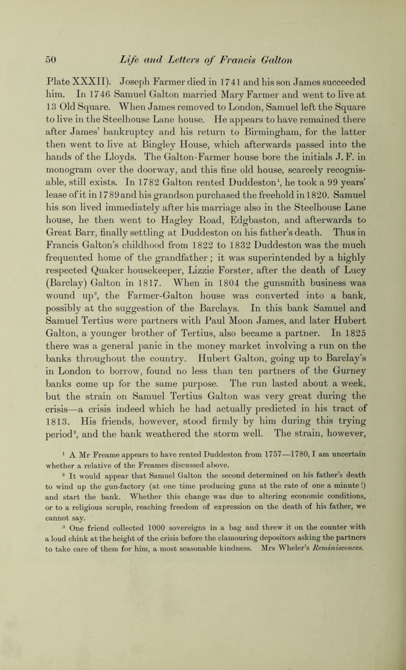 Plate XXXII). Joseph Farmer died in 1741 and his son James succeeded him. In 1746 Samuel Galton married Mary Farmer and went to live at 13 Old Square. When James removed to London, Samuel left the Square to live in the Steelhouse Lane house. He appears to have remained there after James’ bankruptcy and his return to Birmingham, for the latter then went to live at Bingley House, which afterwards passed into the hands of the Lloyds. The Galton-Farmer house bore the initials J. F. in monogram over the doorway, and this fine old house, scarcely recognis- able, still exists. In 1782 Galton rented Duddeston1, he took a 99 years’ lease of it in ] 789 and his grandson purchased the freehold in 1820. Samuel his son lived immediately after his marriage also in the Steelhouse Lane house, he then went to Hagley Road, Edgbaston, and afterwards to Great Barr, finally settling at Duddeston on his father’s death. Thus in Francis Galton’s childhood from 1822 to 1832 Duddeston was the much frequented home of the grandfather; it was superintended by a highly respected Quaker housekeeper, Lizzie Forster, after the death of Lucy (Barclay) Galton in 1817. When in 1804 the gunsmith business was wound up2, the Farmer-Galton house was converted into a bank, possibly at the suggestion of the Barclays. In this bank Samuel and Samuel Tertius were partners with Paul Moon James, and later Hubert Galton, a younger brother of Tertius, also became a partner. In 1825 there was a general panic in the money market involving a run on the banks throughout the country. Hubert Galton, going up to Barclay’s in London to borrow, found no less than ten partners of the Gurney banks come up for the same purpose. The run lasted about a week, but the strain on Samuel Tertius Galton was very great during the crisis—a crisis indeed which he had actually predicted in his tract of 1813. His friends, however, stood firmly by him during this trying period3, and the bank weathered the storm well. The strain, however, 1 A Mr Freame appears to have rented Duddeston from 1757—1780,1 am uncertain whether a relative of the Freames discussed above. 2 It would appear that Samuel Galton the second determined on his father’s death to wind up the gun-factory (at one time producing guns at the rate of one a minute!) and start the bank. Whether this change was due to altering economic conditions, or to a religious scruple, reaching freedom of expression on the death of his father, we cannot say. 3 One friend collected 1000 sovereigns in a bag and threw it on the counter with a loud chink at the height of the crisis before the clamouring depositors asking the partners to take care of them for him, a most seasonable kindness. Mrs Wheler’s Reminiscences.