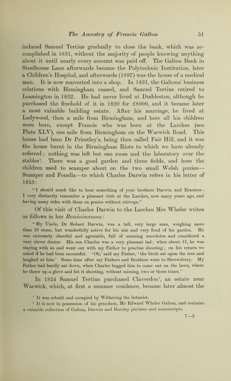 induced Samuel Tertius gradually to close the bank, which was ac- complished in 1831, without the majority of people knowing anything about it until nearly every account was paid off. The Galton Bank in Steelhouse Lane afterwards became the Polytechnic Institution, later a Children’s Hospital, and afterwards (1897) was the house of a medical man. It is now converted into a shop. In 1831, the Galtons’ business relations with Birmingham ceased, and Samuel Tertius retired to Leamington in 1832. He had never lived at Duddeston, although he purchased the freehold of it in 1820 for £8000, and it became later a most valuable building estate. After his marriage, he lived at Ladywood, then a mile from Birmingham, and here all his children were born, except Francis who was born at the Larches (see Plate XLY), one mile from Birmingham on the Warwick Hoad. This house had been Dr Priestley’s, being then called Fair Hill, and it was the house burnt in the Birmingham Riots to which we have already referred; nothing was left but one room and the laboratory over the stables1. There was a good garden and three fields, and here the children used to scamper about on the two small Welsh ponies— Scamper and Fenella—to which Charles Darwin refers in his letter of 1853: “ I should much like to hear something of your brothers Darwin and Erasmus : I very distinctly remember a pleasant visit at the Larches, now many years ago, and having many rides with them on ponies without stirrups.” Of this visit of Charles Darwin to the Larches Mrs Wheler writes as follows in her Reminiscences : “ My Uncle, Dr Robert Darwin, was a tall, very large man, weighing more than 20 stone, but wonderfully active for his size and very fond of his garden. He was extremely cheerful and agreeable, full of amusing anecdotes and considered a very clever doctor. His son Charles was a very pleasant lad; when about 15, he was staying with us and went out with my Father to practise shooting ; on his return we asked if he had been successful. 1 Oh,’ said my Father, ‘ the birds sat upon the tree and laughed at him.’ Some time after my Fathers and Brothers went to Shrewsbury. My Father had hardly sat down, when Charles begged him to come out on the lawn, where he threw up a glove and hit it shooting, without missing, two or three times.” In 1824 Samuel Tertius purchased Claverdon2, an estate near- Warwick, which, at first a summer residence, became later almost the 1 It was rebuilt and occupied by Withering the botanist. 2 It is now in possession of his grandson, Mr Edward Wheler Galton, and contains a valuable collection of Galton, Darwin and Barclay pictures and manuscripts. 7—2