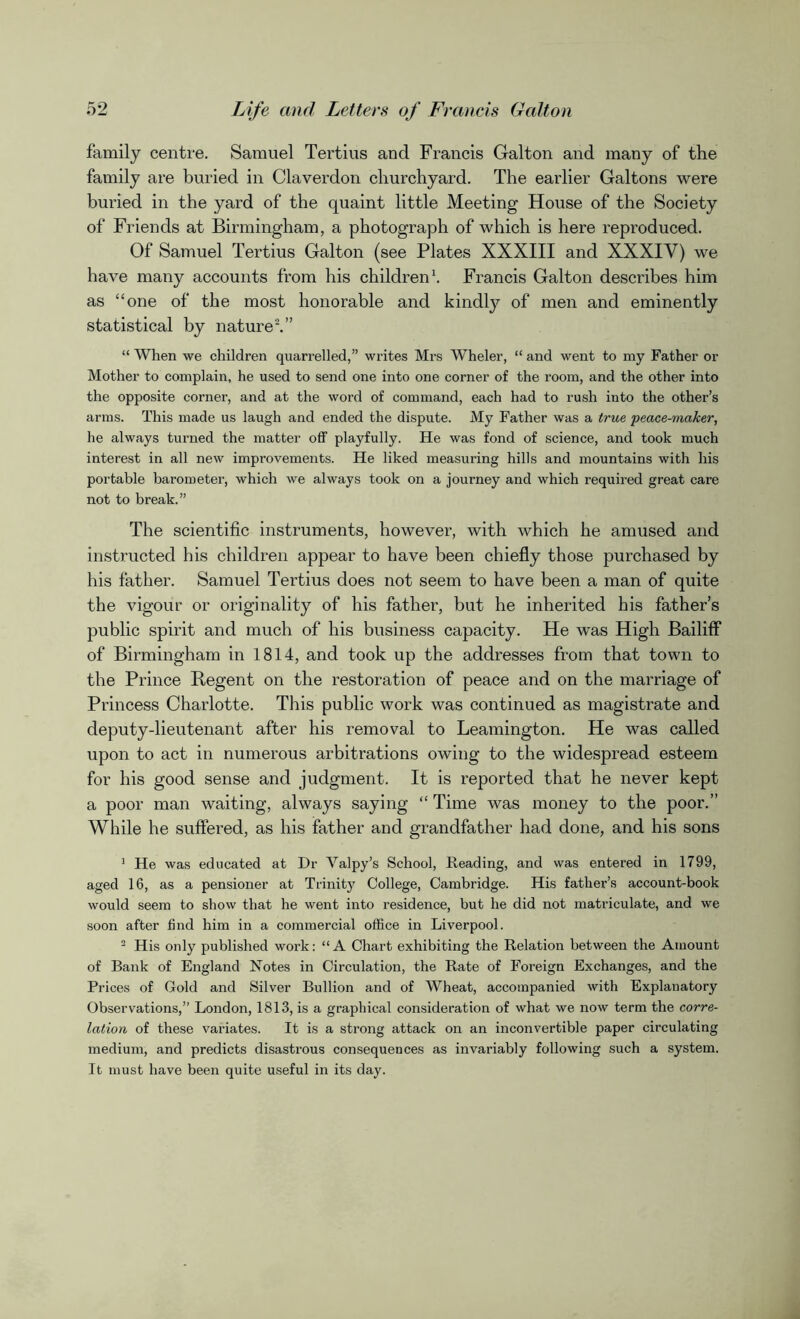 family centre. Samuel Tertius and Francis Galton and many of the family are buried in Claverdon churchyard. The earlier Galtons were buried in the yard of the quaint little Meeting House of the Society of Friends at Birmingham, a photograph of which is here reproduced. Of Samuel Tertius Galton (see Plates XXXIII and XXXIY) we have many accounts from his children1. Francis Galton describes him as “one of the most honorable and kindly of men and eminently statistical by nature2.” “ When we children quarrelled,” writes Mrs Wheler, “ and went to my Father or Mother to complain, he used to send one into one corner of the room, and the other into the opposite corner, and at the word of command, each had to rush into the other’s arms. This made us laugh and ended the dispute. My Father was a true peace-maker, he always turned the matter off playfully. He was fond of science, and took much interest in all new improvements. He liked measuring hills and mountains with his portable barometer, which we always took on a journey and which required great care not to break.” The scientific instruments, however, with which he amused and instructed his children appear to have been chiefly those purchased by his father. Samuel Tertius does not seem to have been a man of quite the vigour or originality of his father, but he inherited his father’s public spirit and much of his business capacity. He was High Bailiff of Birmingham in 1814, and took up the addresses from that town to the Prince Regent on the restoration of peace and on the marriage of Princess Charlotte. This public work was continued as magistrate and deputy-lieutenant after his removal to Leamington. He was called upon to act in numerous arbitrations owing to the widespread esteem for his good sense and judgment. It is reported that he never kept a poor man waiting, always saying “ Time was money to the poor.” While he suffered, as his father and grandfather had done, and his sons 1 He was educated at Dr Valpy’s School, Reading, and was entered in 1799, aged 16, as a pensioner at Trinity College, Cambridge. His father’s account-book would seem to show that he went into residence, but he did not matriculate, and we soon after find him in a commercial office in Liverpool. 2 His only published work: “A Chart exhibiting the Relation between the Amount of Bank of England Rotes in Circulation, the Rate of Foreign Exchanges, and the Prices of Gold and Silver Bullion and of Wheat, accompanied with Explanatory Observations,” London, 1813, is a graphical consideration of what we now term the corre- lation of these variates. It is a strong attack on an inconvertible paper circulating medium, and predicts disastrous consequences as invariably following such a system. It must have been quite useful in its day.