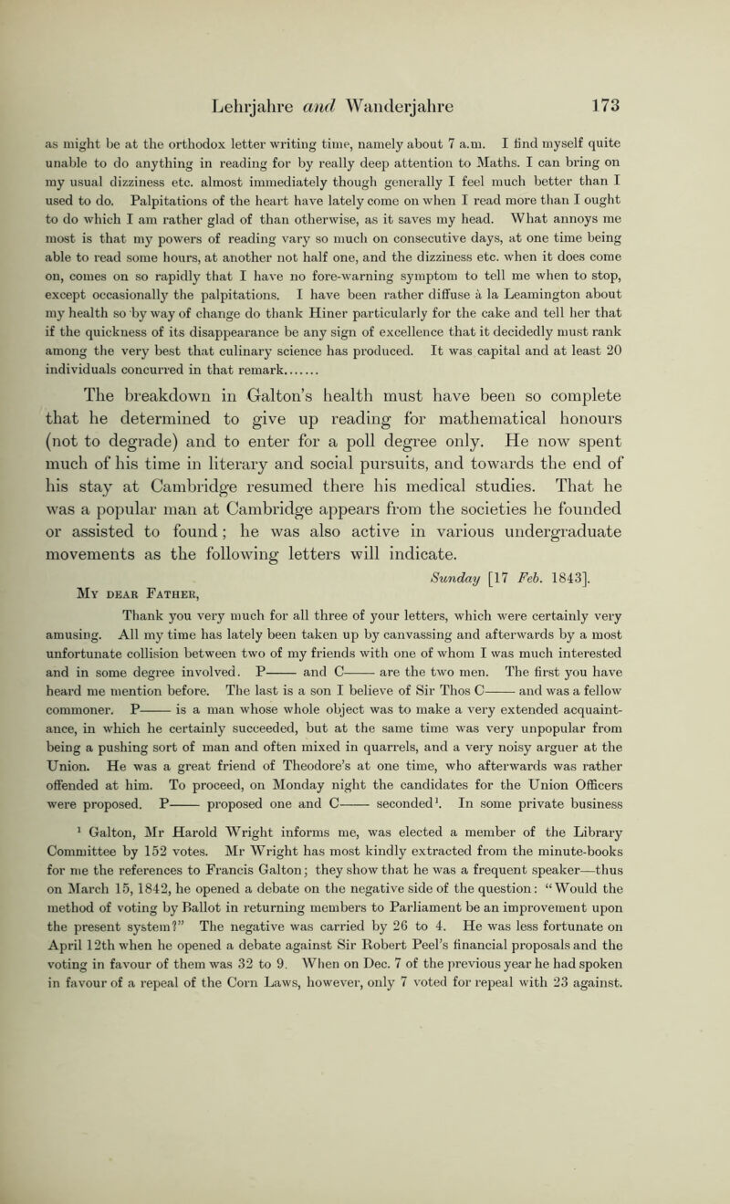 as might be at the orthodox letter writing time, namely about 7 a.m. I find myself quite unable to do anything in reading for by really deep attention to Maths. I can bring on my usual dizziness etc. almost immediately though generally I feel much better than I used to do. Palpitations of the heart have lately come on when I read more than I ought to do which I am rather glad of than otherwise, as it saves my head. What annoys me most is that my powers of reading vary so much on consecutive days, at one time being able to read some hours, at another not half one, and the dizziness etc. when it does come on, comes on so rapidly that I have no fore-warning symptom to tell me when to stop, except occasionally the palpitations. I have been rather diffuse a la Leamington about my health so by way of change do thank Hiner particularly for the cake and tell her that if the quickness of its disappearance be any sign of excellence that it decidedly must rank among the very best that culinary science has produced. It was capital and at least 20 individuals concurred in that remark The breakdown in Galton’s health must have been so complete that he determined to give up reading for mathematical honours (not to degrade) and to enter for a poll degree only. He now spent much of his time in literary and social pursuits, and towards the end of his stay at Cambridge resumed there his medical studies. That he was a popular man at Cambridge appears from the societies he founded or assisted to found; he was also active in various undergraduate movements as the following letters will indicate. Sunday [17 Feb. 1843], My dear Father, Thank you very much for all three of your letters, which were certainly very amusing. All my time has lately been taken up by canvassing and afterwards by a most unfortunate collision between two of my friends with one of whom I was much interested and in some degree involved. P and C are the two men. The first you have heard me mention before. The last is a son I believe of Sir Thos C and was a fellow commoner. P is a man whose whole object was to make a very extended acquaint- ance, in which he certainly succeeded, but at the same time was very unpopular from being a pushing sort of man and often mixed in quarrels, and a very noisy arguer at the Union. He was a great friend of Theodore’s at one time, who afterwards was rather offended at him. To proceed, on Monday night the candidates for the Union Officers were proposed. P proposed one and C seconded1. In some private business 1 Galton, Mr Harold Wright informs me, was elected a member of the Library Committee by 152 votes. Mr Wright has most kindly extracted from the minute-books for me the references to Francis Galton; they show that he was a frequent speaker—thus on March 15, 1842, he opened a debate on the negative side of the question: “Would the method of voting by Ballot in returning members to Parliament be an improvement upon the present system?” The negative was carried by 26 to 4. He was less fortunate on April 12th when he opened a debate against Sir Robert Peel’s financial proposals and the voting in favour of them was 32 to 9. When on Dec. 7 of the previous year he had spoken in favour of a repeal of the Corn Laws, however, only 7 voted for repeal with 23 against.