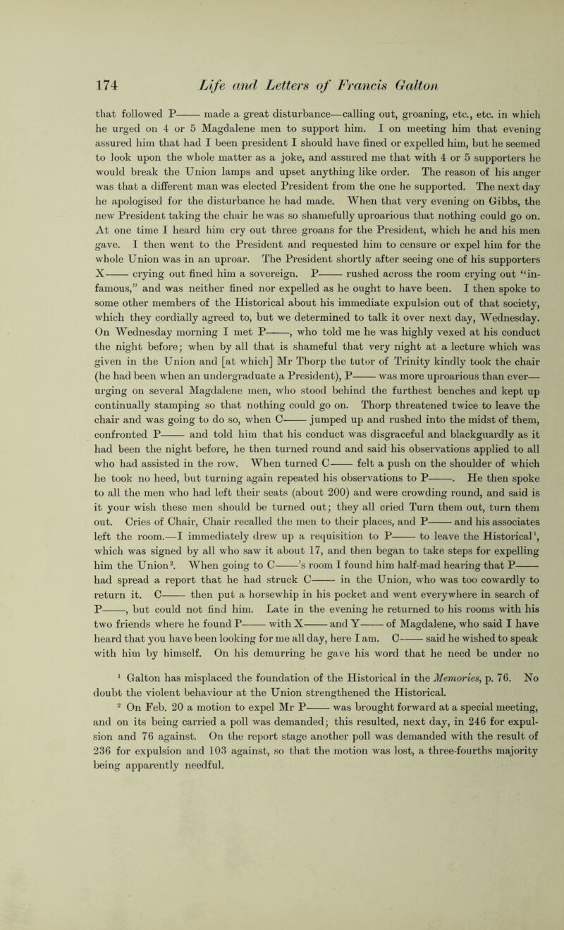 that followed P made a great disturbance—calling out, groaning, etc., etc. in which he urged on 4 or 5 Magdalene men to support him. I on meeting him that evening assured him that had I been president I should have fined or expelled him, but he seemed to look upon the whole matter as a joke, and assured me that with 4 or 5 supporters he would break the Union lamps and upset anything like order. The reason of his anger was that a different man was elected President from the one he supported. The next day he apologised for the disturbance he had made. When that very evening on Gibbs, the new President taking the chair he was so shamefully uproarious that nothing could go on. At one time I heard him cry out three groans for the President, which he and his men gave. I then went to the President and requested him to censure or expel him for the whole Union was in an uproar. The President shortly after seeing one of his supporters X crying out fined him a sovereign. P rushed across the room crying out “in- famous,” and was neither fined nor expelled as he ought to have been. I then spoke to some other members of the Historical about his immediate expulsion out of that society, which they cordially agreed to, but we determined to talk it over next day, Wednesday. On Wednesday morning I met P , who told me he was highly vexed at his conduct the night before; when by all that is shameful that very night at a lecture which was given in the Union and [at which] Mr Thorp the tutor of Trinity kindly took the chair (he had been when an undergraduate a President), P was more uproarious than ever— urging on several Magdalene men, who stood behind the furthest benches and kept up continually stamping so that nothing could go on. Thorp threatened twice to leave the chair and was going to do so, when C jumped up and rushed into the midst of them, confronted P and told him that his conduct was disgraceful and blackguardly as it had been the night before, he then turned round and said his observations applied to all who had assisted in the row. When turned C felt a push on the shoulder of which he took no heed, but turning again repeated his observations to P . He then spoke to all the men who had left their seats (about 200) and were crowding round, and said is it your wish these men should be turned out; they all cried Turn them out, turn them out. Cries of Chair, Chair recalled the men to their places, and P and his associates left the room.—I immediately drew up a requisition to P to leave the Historical', which was signed by all who saw it about 17, and then began to take steps for expelling him the Union1 2. When going to C ’s room I found him half-mad hearing that P had spread a report that he had struck C in the Union, who was too cowardly to return it. C then put a horsewhip in his pocket and went everywhere in search of P , but could not find him. Late in the evening he returned to his rooms with his two friends where he found P with X and Y of Magdalene, who said I have heard that you have been looking for me all day, here I am. C said he wished to speak with him by himself. On his demurring he gave his word that he need be under no 1 Galton has misplaced the foundation of the Historical in the Memories, p. 76. No doubt the violent behaviour at the Union strengthened the Historical. 2 On Feb. 20 a motion to expel Mr P was brought forward at a special meeting, and on its being carried a poll was demanded; this resulted, next day, in 246 for expul- sion and 76 against. On the report stage another poll was demanded with the result of 236 for expulsion and 103 against, so that the motion was lost, a three-fourths majority being apparently needful.