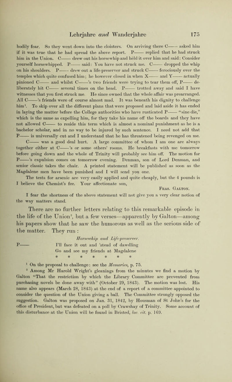 bodily fear. So they went down into the cloisters. On arriving there C asked him if it was true that lie had spread the above report. P replied that he had struck him in the Union. C drew out his horsewhip and held it over him and said: Consider yourself horsewhipped. P said: You have not struck me. C dropped the whip on his shoulders. P drew out a life-preserver and struck C ferociously over the temples which quite confused him; he however closed in when X and Y actually pinioned C and whilst C ’s two friends were trying to tear them off, P de- liberately hit C several times on the head. P- trotted away and said I have witnesses that you first struck me. He since owned that the whole affair was prearranged. All C ’s friends were of course almost mad. It was beneath his dignity to challenge him ’. To skip over all the different plans that were proposed and laid aside it has ended in laying the matter before the College authorities who have rusticated P “sine die,” which is the same as expelling him, for they take his name off the boards and they have not allowed C to reside this term which is almost a nominal punishment as he is a bachelor scholar, and in no way to be injured by such sentence. I need not add that P is universally cut and I understand that he has threatened being revenged on me. C was a good deal hurt. A large committee of whom I am one are always together either at C ’s or some others’ rooms. He breakfasts with me tomorrow before going down and the whole of Trinity will probably see him off. The motion for P ’s expulsion comes on tomorrow evening. Denman, son of Lord Denman, and senior classic takes the chair. A printed statement will be published as soon as the Magdalene men have been punished and I will send you one. The tests for arsenic are very easily applied and quite cheaply, but the 4 pounds is I believe the Chemist’s fee. Your affectionate son, Fras. Galton. I fear the shortness of the above statement will not give you a very clear notion of the way matters stand. There are no further letters relating to this remarkable episode in the life of the Union2, but a few verses—apparently by Galton—among his papers show that he saw the humorous as well as the serious side of the matter. They run : Horseivhip and Life-preserver. P I’ll face it out and ’stead of dawdling Go and see my friends at Magdalene ******* 1 On the proposal to challenge: see the Memories, p. 75. 2 Among Mr Harold Wright’s gleanings from the minutes we find a motion by Galton “That the restriction by which the Library Committee are prevented from purchasing novels be done away with” (October 29, 1843). The motion was lost. His name also appears (March 28, 1843) at the end of a report of a committee appointed to consider the question of the Union giving a ball. The Committee strongly opposed the suggestion. Galton was proposed on Jan. 31, 1842, by Housman of St John’s for the office of President, but was defeated on a poll by Crawshay of Trinity. Some account of this disturbance at the Union will be found in Bristed, loc. cit. p. 169.