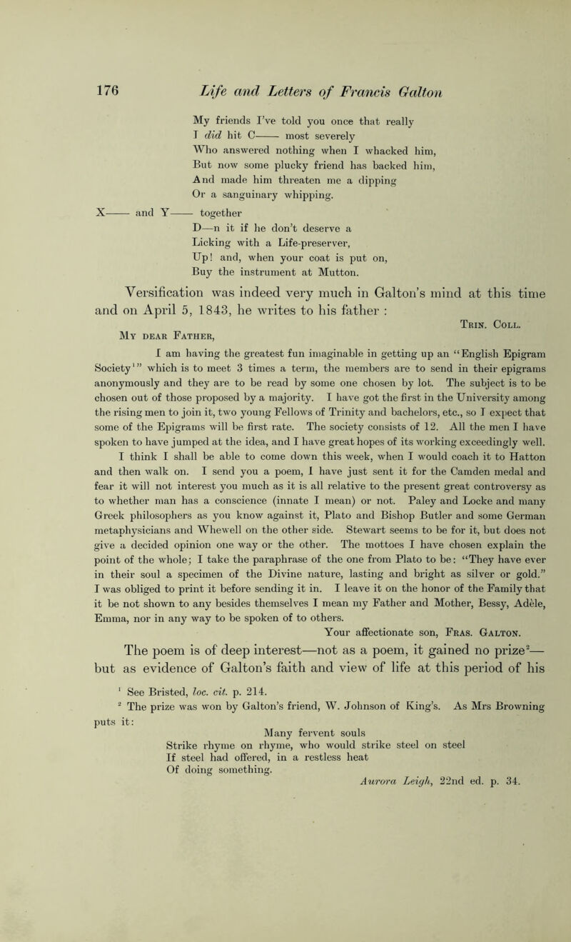 My friends I’ve told you once that really I did hit C most severely Who answered nothing when I whacked him, But now some plucky friend has backed him, And made him threaten me a dipping Or a sanguinary whipping. X and Y together D—n it if lie don’t deserve a Licking with a Life-preserver, Up! and, when your coat is put on, Buy the instrument at Mutton. Versification was indeed very much in Galton’s mind at this time and on April 5, 1843, he writes to his father : Trin. Coll. My dear Father, I am having the greatest fun imaginable in getting up an “English Epigram Society1” which is to meet 3 times a term, the members are to send in their epigrams anonymously and they are to be read by some one chosen by lot. The subject is to be chosen out of those proposed by a majority. I have got the first in the University among the rising men to join it, two young Fellows of Trinity and bachelors, etc., so I expect that some of the Epigrams will be first rate. The society consists of 12. All the men I have spoken to have jumped at the idea, and I have great hopes of its working exceedingly well. I think I shall be able to come down this week, when I would coach it to Hatton and then walk on. I send you a poem, 1 have just sent it for the Camden medal and fear it will not interest you much as it is all relative to the present great controversy as to whether man has a conscience (innate I mean) or not. Paley and Locke and many Greek philosophers as you know against it, Plato and Bishop Butler and some German metaphysicians and Whewell on the other side. Stewart seems to be for it, but does not give a decided opinion one way or the other. The mottoes I have chosen explain the point of the whole; I take the paraphrase of the one from Plato to be: “They have ever in their soul a specimen of the Divine nature, lasting and bright as silver or gold.” I was obliged to print it before sending it in. I leave it on the honor of the Family that it be not shown to any besides themselves I mean my Father and Mother, Bessy, Adele, Emma, nor in any way to be spoken of to others. Your affectionate son, Fras. Galton. The poem is of deep interest—not as a poem, it gained no prize2— but as evidence of Galton’s faith and view of life at this period of his 1 See Bristed, loc. cit. p. 214. 2 The prize was won by Galton’s friend, W. Johnson of King’s. As Mrs Browning puts it: Many fervent souls Strike rhyme on rhyme, who would strike steel on steel If steel had offered, in a restless heat Of doing something. Aurora Leigh, 22nd ed. p. 34.