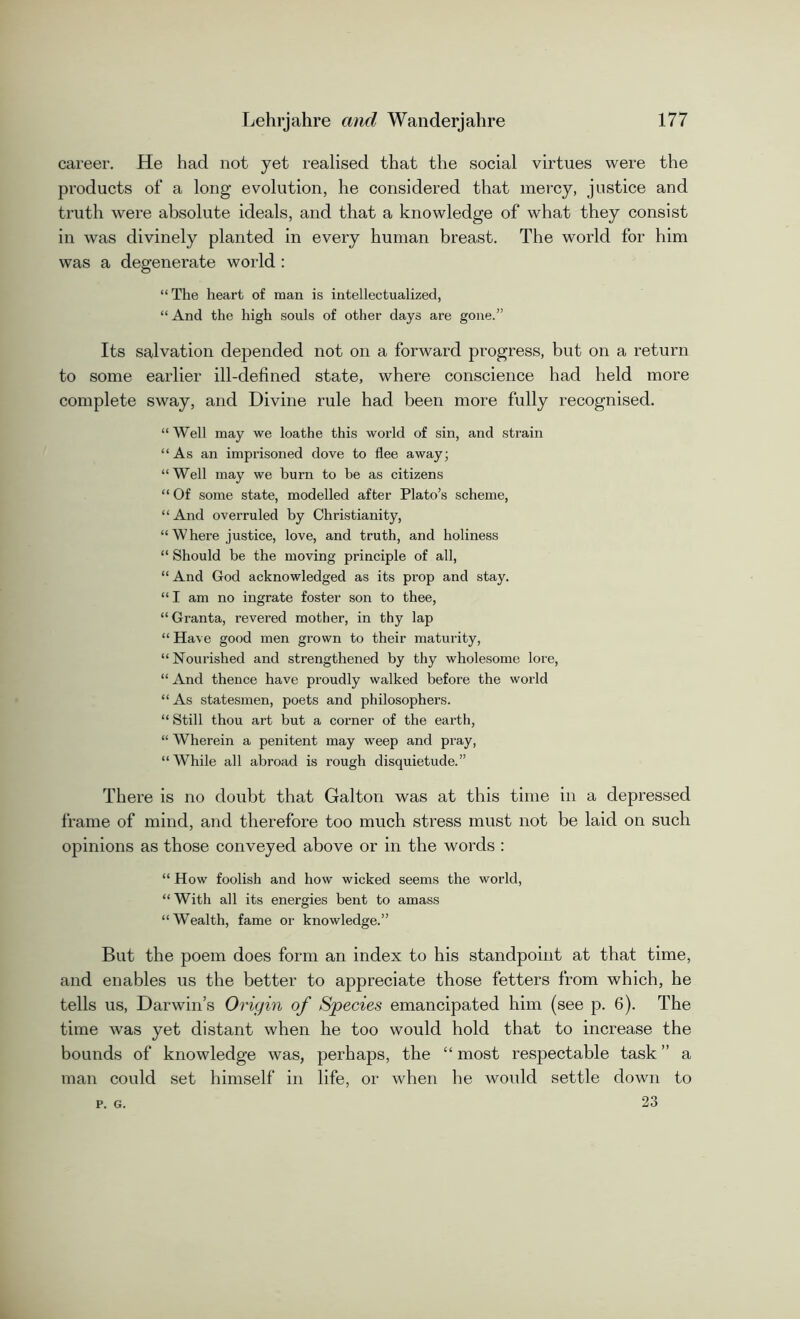 career. He had not yet realised that the social virtues were the products of a long evolution, he considered that mercy, justice and truth were absolute ideals, and that a knowledge of what they consist in was divinely planted in every human breast. The world for him was a degenerate world : “The heart of man is intellectualized, “ And the high souls of other days are gone.” Its salvation depended not on a forward progress, but on a return to some earlier ill-defined state, where conscience had held more complete sway, and Divine rule had been more fully recognised. “ Well may we loathe this world of sin, and strain “As an imprisoned dove to flee away; “Well may we burn to be as citizens “ Of some state, modelled after Plato’s scheme, “And overruled by Christianity, “ Where justice, love, and truth, and holiness “ Should be the moving principle of all, “ And God acknowledged as its prop and stay. “ I am no ingrate foster son to thee, “ Granta, revered mother, in thy lap “ Have good men grown to their maturity, “Nourished and strengthened by thy wholesome lore, “ And thence have proudly walked before the world “ As statesmen, poets and philosophers. “ Still thou art but a corner of the earth, “ Wherein a penitent may weep and pray, “While all abroad is rough disquietude.” There is no doubt that Galton was at this time in a depressed frame of mind, and therefore too much stress must not be laid on such opinions as those conveyed above or in the words : “ How foolish and how wicked seems the world, “ With all its energies bent to amass “Wealth, fame or knowledge.” But the poem does form an index to his standpoint at that time, and enables us the better to appreciate those fetters from which, he tells us, Darwin’s Origin of Species emancipated him (see p. 6). The time was yet distant when he too would hold that to increase the bounds of knowledge was, perhaps, the “ most respectable task ” a man could set himself in life, or when he would settle down to 23 P. G.