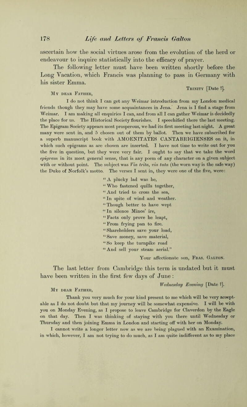 ascertain how the social virtues arose from the evolution of the herd or endeavour to inquire statistically into the efficacy of prayer. The following letter must have been written shortly before the Long Vacation, which Francis was planning to pass in Germany with his sister Emma. Trinity [Date ?]. My dear Father, I do not think I can get any Weimar introduction from my London medical friends though they may have some acquaintances in Jena. Jena is I find a stage from Weimar. I am making all enquiries I can, and from all I can gather Weimar is decidedly the place for us. The Historical Society flourishes. I speechified there the last meeting. The Epigram Society appears most prosperous, we had its first meeting last night. A great many were sent in, and 5 chosen out of them by ballot. Then we have subscribed for a superb manuscript book with AMOENITATES CANTABRIGIENSES on it, in which such epigrams as are chosen are inserted. I have not time to write out for you the five in question, but they were very fair. I ought to say that we take the word epigram in its most general sense, that is any poem of any character on a given subject with or without point. The subject was Via trita, via tuta (the worn way is the safe way) the Duke of Norfolk’s motto. The verses I sent in, they were one of the five, were: “ A plucky lad was he, “Who fastened quills together, “ And tried to cross the sea, “ In spite of wind and weather. “ Though better to have wept “In silence Minos’ ire, “ Facts only prove he leapt, “From frying pan to fire. “ Shareholders save your load, “ Save money, save material, “ So keep the turnpike road “ And sell your steam aerial.” Your affectionate son, Fras. Galton. The last letter from Cambridge this term is undated but it must have been written in the first few days of June : Wednesday Evening [Date ?]. My dear Father, Thank you very much for your kind present to me which will be very accept- able as I do not doubt but that my journey will be somewhat expensive. I will be with you on Monday Evening, as I propose to leave Cambridge for Claverdon by the Eagle on that day. Then I was thinking of staying with you there until Wednesday or Thursday and then joining Emma in London and starting off with her on Monday. I cannot write a longer letter now as we are being plagued with an Examination, in which, however, I am not trying to do much, as I am quite indifferent as to my place