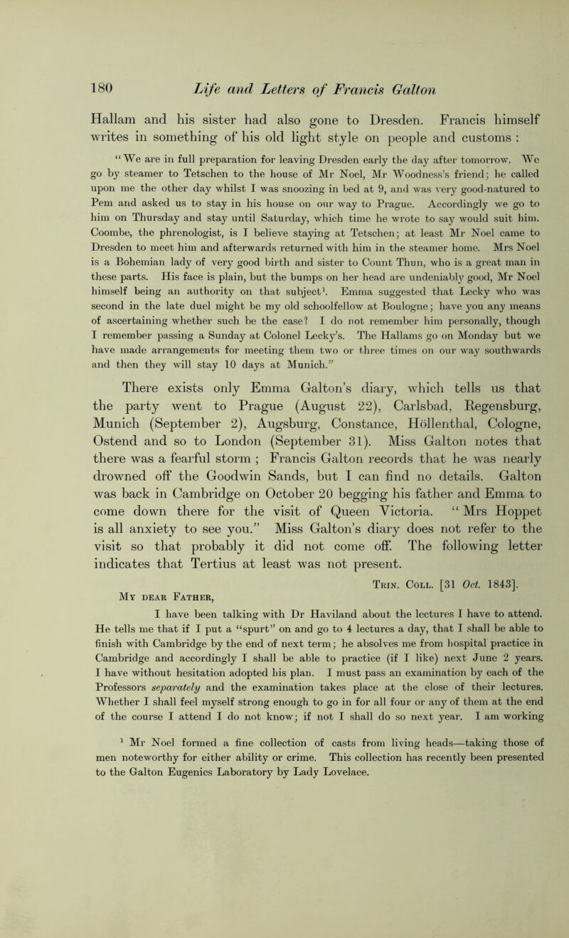 Hallara and his sister had also gone to Dresden. Francis himself writes in something of his old light style on people and customs : “We are in full preparation for leaving Dresden early the clay after tomorrow. We go by steamer to Tetschen to the house of Mr Noel, Mr Woodness’s friend; he called upon me the other day whilst I was snoozing in bed at 9, and was very good-natured to Pern and asked us to stay in his house on our way to Prague. Accordingly we go to him on Thursday and stay until Saturday, which time he wrote to say would suit him. Coombe, the phrenologist, is I believe staying at Tetschen; at least Mr Noel came to Dresden to meet him and afterwards returned with him in the steamer home. Mrs Noel is a Bohemian lady of very good birth and sister to Count Thun, who is a great man in these parts. His face is plain, but the bumps on her head are undeniably good, Mr Noel himself being an authority on that subject1 * *. Emma suggested that Lecky who was second in the late duel might be my old schoolfellow at Boulogne; have you any means of ascertaining whether such be the case1? I do not remember him personally, though I remember passing a Sunday at Colonel Lecky’s. The Hallams go on Monday but we have made arrangements for meeting them two or three times on our way southwards and then they will stay 10 days at Munich.” There exists only Emma Galton’s diary, which tells us that the party went to Prague (August 22), Carlsbad, Regensburg, Munich (September 2), Augsburg, Constance, Hollenthal, Cologne, Ostend and so to London (September 31). Miss Galton notes that there was a fearful storm ; Francis Galton records that he was nearly drowned off the Goodwin Sands, but I can find no details. Galton was back in Cambridge on October 20 begging his father and Emma to come down there for the visit of Queen Victoria. “ Mrs Hoppet is all anxiety to see you.” Miss Galton’s diary does not refer to the visit so that probably it did not come off. The following letter indicates that Tertius at least was not present. Trin. Coll. [31 Oct. 1843], My dear Father, I have been talking with Dr Haviland about the lectures I have to attend. He tells me that if I put a “spurt” on and go to 4 lectures a day, that I shall be able to finish with Cambridge by the end of next term; he absolves me from hospital practice in Cambridge and accordingly I shall be able to practice (if I like) next June 2 years. I have without hesitation adopted his plan. I must pass an examination l))7 each of the Professors separately and the examination takes place at the close of their lectures. Whether I shall feel myself strong enough to go in for all four or any of them at the end of the course I attend I do not know; if not I shall do so next year. I am working 1 Mr Noel formed a fine collection of casts from living heads—taking those of men noteworthy for either ability or crime. This collection has recently been presented to the Galton Eugenics Laboratory by Lady Lovelace.