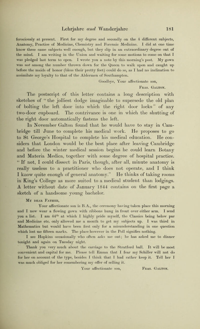 ferociously at present. First for my degree and secondly on the 4 different subjects, Anatomy, Practice of Medicine, Chemistry and Forensic Medicine. I did at one time know these same subjects well enough, but they slip in an extraordinary degree out of the mind. I am writing in the Union and waiting for some motions to come on that I was pledged last term to open. I wrote you a note by this morning’s post. My gown was not among the number thrown down for the Queen to walk upon and caught up before the maids of honor (bless their pretty feet) could do so, as I had no inclination to assimilate my loyalty to that of the Aldermen of Southampton. Goodbye, Your affectionate son, Fras. Galton. The postscript of this letter contains a long description with sketches of “ the jolliest dodge imaginable to supersede the old plan of bolting the left door into which the right door locks ” of any two-door cupboard. The contrivance is one in which the shutting of the right door automatically fastens the left. In November Galton found that he would have to stay in Cam- bridge till June to complete his medical work. He proposes to go to St George’s Hospital to complete his medical education. He con- siders that London would be the best place after leaving Cambridge and before the winter medical session begins he could learn Botany and Materia Medica, together with some degree of hospital practice. “ If not, I could dissect in Paris, though, after all, minute anatomy is really useless to a practitioner who does not operate, and I think I know quite enough of general anatomy.” He thinks of taking rooms in King’s College as more suited to a medical student than lodgings. A letter without date of January 1844 contains on the first page a sketch of a handsome young bachelor. My dear Father, Your affectionate son is B. A., the ceremony having taken place this morning and I now wear a flowing gown with ribbons hung in front over either arm. I send you a list. I am 44th at which I highly pride myself, the Classics being below par and Medicine etc. only allowed me a month to get my subjects up. I was third in Mathematics but would have been first only for a misunderstanding in one question which lost me fifteen marks. The place however in the Poll signifies nothing. I see Hopkins occasionally who often asks me out; he has asked me to dinner tonight and again on Tuesday night. Thank you very much about the carriage to the Stratford ball. It will be most convenient and capital for me. Please tell Emma that I fear my Schiller will not do for her on account of the type, besides I think that I had rather keep it. Tell her I was much obliged for her remembering my offer of selling it. Your affectionate son, Fras. Galton.