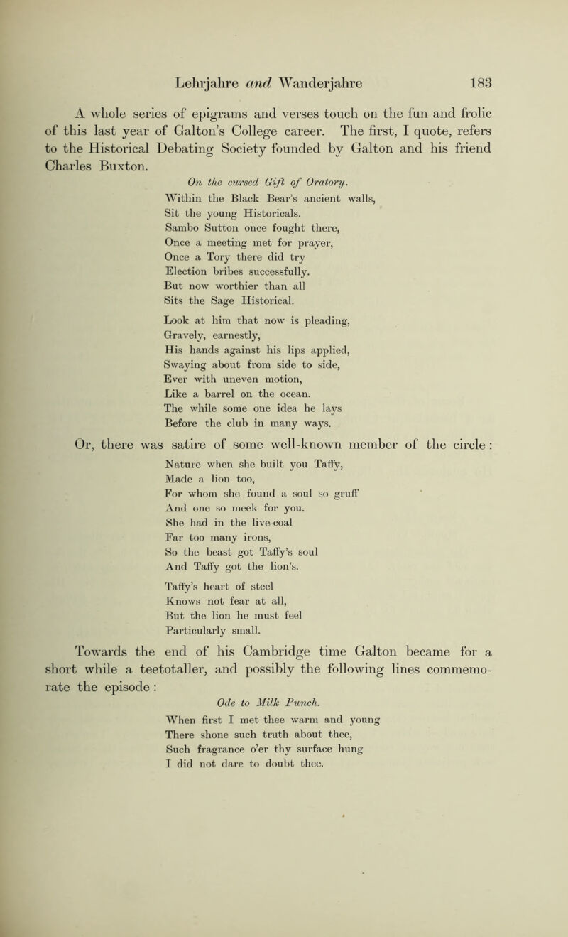 A whole series of epigrams and verses touch on the fun and frolic of this last year of Galton’s College career. The first, I quote, refers to the Historical Debating Society founded by Galton and his friend Charles Buxton. On the cursed Gift of Oratory. Within the Black Bear’s ancient walls, Sit the young Historicals. Sambo Sutton once fought there, Once a meeting met for prayer, Once a Tory there did try Election bribes successfully. But now worthier than all Sits the Sage Historical. Look at him that now is pleading, Gravely, earnestly, His hands against his lips applied, Swaying about from side to side, Ever with uneven motion, Like a barrel on the ocean. The while some one idea he lays Before the club in many ways. Or, there was satire of some well-known member of the circle : Nature when she built you Taffy, Made a lion too, For whom she found a soul so gruff And one so meek for you. She had in the live-coal Far too many irons, So the beast got Taffy’s soul And Taffy got the lion’s. Taffy’s heart of steel Knows not fear at all, But the lion he must feel Particularly small. Towards the end of his Cambridge time Galton became for a short while a teetotaller, and possibly the following lines commemo- rate the episode : Ode to Milk Punch. When first I met thee warm and young There shone such truth about thee, Such fragrance o’er thy surface hung I did not dare to doubt thee.