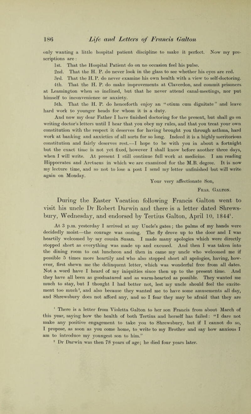 only wanting a little hospital patient discipline to make it perfect. Now my pre- scriptions are : 1st. That the Hospital Patient do on no occasion feel his pulse. 2nd. That the H. P. do never look in the glass to see whether his eyes are red. 3rd. That the H. P. do never examine his own health with a view to self-doctoring. 4th. That the H. P. do make improvements at Claverdon, and commit prisoners at Leamington when so inclined, but that he never attend canal-meetings, nor put himself to inconvenience or anxiety. 5th. That the H. P. do henceforth enjoy an “otium cum dignitate” and leave hard work to younger heads for whom it is a duty. And now my dear Father I have finished doctoring for the present, but shall go on writing doctor’s letters until I hear that you obey my rules, and that you treat your own constitution with the respect it deserves for having brought you through asthma, hard work at banking and anxieties of all sorts for so long. Indeed it is a highly meritorious constitution and fairly deserves rest.—I hope to be with you in about a fortnight but the exact time is not yet fixed, however I shall know before another three days, when I will write. At present 1 still continue full work at medicine. I am reading Hippocrates and Aretaeus in which we are examined for the M.B. degree. It is now my lecture time, and so not to lose a post I send my letter unfinished but will write again on Monday. Your very affectionate Son, Fras. Galton. During the Easter Vacation following Francis Galton went to visit his uncle Dr Robert Darwin and there is a letter dated Shrews- bury, Wednesday, and endorsed by Tertius Galton, April 10, 18441. At 3 p.m. yesterday I arrived at my Uncle’s gates; the palms of my hands were decidedly moist—the courage was oozing. The fly drove up to the door and I was heartily welcomed by my cousin Susan. I made many apologies which were directly stopped short as everything was made up and excused. And then I was taken into the dining room to eat luncheon and then in came my uncle who welcomed me if possible 5 times more heartily and who also stopped short all apologies, having, how- ever, first shewn me the delinquent letter, which was wonderful free from all dates. Not a word have I heard of my iniquities since then up to the present time. And they have all been as goodnatured and as warm-hearted as possible. They wanted me much to stay, but I thought I had better not, lest my uncle should feel the excite- ment too much2, and also because they wanted me to have some amusements all day, and Shrewsbury does not afford any, and so I fear they may be afraid that they are 1 There is a letter from Violetta Galton to her son Francis from about March of this year, saying how the health of both Tertius and herself has failed: “I dare not make any positive engagement to take you to Shrewsbury, but if I cannot do so, I propose, as soon as you come home, to write to my Brother and say how anxious I am to introduce my youngest son to him.” 2 Dr Darwin was then 78 years of age; he died four years later.